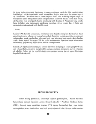 ini tentu ingin mengetahui bagaimana prosesnya sehingga media itu bisa meningkatkan
hasil belajar. Jadi kesimpulan itu masih harus diikuti dengan proses atau rinciannya, seperti
a) Transparansi OHP lebih disukai siswa daripada media lain, b) Paling banyak hanya 10
transparansi dapat ditunjukkan dalam satu presentasi, jika lebih dari itu siswa akan bosan;
c) Presentasi pada awal pembelajaran cenderung lebih disukai; d) Penjelasan yang terlalu
lama terhadap satu transparansi cenderung membuat siswa bosan; dan e) Satu kali
presentasi sebaiknya tidak lebih dari 20 menit.

2. Saran

Karena CAR bersifat kontekstual, pemberian saran kepada orang lain berdasarkan hasil
penelitian tersebut sebenarnya kurang bermanfaat. Deskripsi konteks penelitian secara rinci
sudah cukup untuk memberikan informasi bagi guru lain yang ingin meniru keberhasilan
Anda. Saran seperti “Program CAR ini perlu lanjutkan dan diperluas untuk tahun-tahun
mendatang,” juga kurang begitu perlu, bahkan kurang relevan.

Saran CAR diperlukan misalnya jika temuan penelitian menyangkut sistem yang lebih luas
dari sekedar kelas, misalnya menghendaki adanya perubahan pengaturan jadwal pelajaran
di sekolah. Dalam hal itu peneliti dapat menyarankan tentang jadwal yang diinginkan
kepada fihak sekpolah.




                                 PRINSIP-PRINSIP PTK


       Dalam bidang pendidikan, khususnya kegiatan pembelajaran,           Action Research
berkembang menjadi classroom Action Research (CAR) = Penelitian Tindakan Kelas
(PTK). Sebagai suatu penelitian terapan, PTK sangat bermanfaat bagi guru untuk
meningkatkan proses dan kualitas atau hasil pembelajaran di kelas. Dengan melaksanakan


                                            16
 