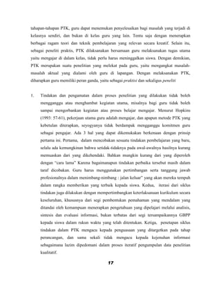 tahapan-tahapan PTK, guru dapat menemukan penyelesaikan bagi masalah yang terjadi di
kelasnya sendiri, dan bukan di kelas guru yang lain. Tentu saja dengan menerapkan
berbagai ragam teori dan teknik pembelajaran yang relevan secara kreatif. Selain itu,
sebagai peneliti praktis, PTK dilaksanakan bersamaan guru melaksanakan tugas utama
yaitu mengajar di dalam kelas, tidak perlu harus meninggalkan siswa. Dengan demikian,
PTK merupakan suatu penelitian yang melekat pada guru, yaitu mengangkat masalah-
masalah aktual yang dialami oleh guru di lapangan. Dengan melaksanakan PTK,
diharapkan guru memiliki peran ganda, yaitu sebagai praktisi dan sekaligus peneliti


1.   Tindakan dan pengamatan dalam proses penelitian yang dilakukan tidak boleh
     mengganggu atau menghambat kegiatan utama, misalnya bagi guru tidak boleh
     sampai mengorbankan kegiatan atau proses belajar mengajar. Menurut Hopkins
     (1993: 57-61), pekerjaan utama guru adalah mengajar, dan apapun metode PTK yang
     kebetulan diterapkan, seyogyanya tidak berdampak mengganggu komitmen guru
     sebagai pengajar. Ada 3 hal yang dapat dikemukakan berkenaan dengan prinsip
     pertama ini. Pertama, dalam mencobakan sesuatu tindakan pembelajaran yang baru,
     selalu ada kemungkinan bahwa setidak-tidaknya pada awal-awalnya hasilnya kurang
     memuaskan dari yang dikehendaki. Bahkan mungkin kurang dari yang diperoleh
     dengan “cara lama” Karena bagaimanapun tindakan perbaika tersebut masih dalam
     taraf dicobakan. Guru harus menggunakan pertimbangan serta tanggung jawab
     profesionalnya dalam menimbang-nimbang : jalan keluar” yang akan mereka tempuh
     dalam rangka memberikan yang terbaik kepada siswa. Kedua, iterasi dari siklus
     tindakan juga dilakukan dengan mempertimbangkan keterlaksanaan kurikulum secara
     keseluruhan, khususnya dari segi pembentukan pemahaman yang mendalam yang
     ditandai oleh kemampuan menerapkan pengetahuan yang dipelajari melalui analisis,
     sintesis dan evaluasi informasi, bukan terbatas dari segi tersampaikannya GBPP
     kepada siswa dalam rukun waktu yang telah ditentukan. Ketiga, penetapan siklus
     tindakan dalam PTK mengacu kepada penguasaan yang ditargetkan pada tahap
     perancangan, dan sama sekali tidak mengacu kepada kejenuhan informasi
     sebagaimana lazim dipedomani dalam proses iteratif pengumpulan data penelitian
     kualitatif.

                                            17
 