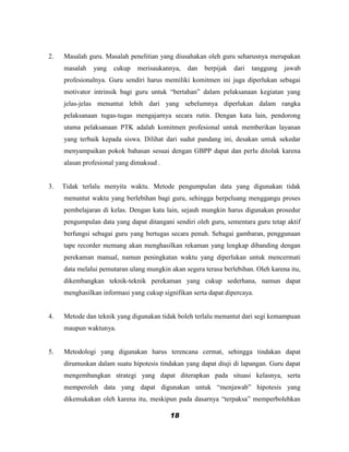 2.   Masalah guru. Masalah penelitian yang diusahakan oleh guru seharusnya merupakan
     masalah   yang   cukup    merisaukannya,   dan   berpijak   dari   tanggung   jawab
     profesionalnya. Guru sendiri harus memiliki komitmen ini juga diperlukan sebagai
     motivator intrinsik bagi guru untuk “bertahan” dalam pelaksanaan kegiatan yang
     jelas-jelas menuntut lebih dari yang sebelumnya diperlukan dalam rangka
     pelaksanaan tugas-tugas mengajarnya secara rutin. Dengan kata lain, pendorong
     utama pelaksanaan PTK adalah komitmen profesional untuk memberikan layanan
     yang terbaik kepada siswa. Dilihat dari sudut pandang ini, desakan untuk sekedar
     menyampaikan pokok bahasan sesuai dengan GBPP dapat dan perlu ditolak karena
     alasan profesional yang dimaksud .


3.   Tidak terlalu menyita waktu. Metode pengumpulan data yang digunakan tidak
     menuntut waktu yang berlebihan bagi guru, sehingga berpeluang menggangu proses
     pembelajaran di kelas. Dengan kata lain, sejauh mungkin harus digunakan prosedur
     pengumpulan data yang dapat ditangani sendiri oleh guru, sementara guru tetap aktif
     berfungsi sebagai guru yang bertugas secara penuh. Sebagai gambaran, penggunaan
     tape recorder memang akan menghasilkan rekaman yang lengkap dibanding dengan
     perekaman manual, namun peningkatan waktu yang diperlukan untuk mencermati
     data melalui pemutaran ulang mungkin akan segera terasa berlebihan. Oleh karena itu,
     dikembangkan teknik-teknik perekaman yang cukup sederhana, namun dapat
     menghasilkan informasi yang cukup signifikan serta dapat dipercaya.


4.   Metode dan teknik yang digunakan tidak boleh terlalu menuntut dari segi kemampuan
     maupun waktunya.


5.   Metodologi yang digunakan harus terencana cermat, sehingga tindakan dapat
     dirumuskan dalam suatu hipotesis tindakan yang dapat diuji di lapangan. Guru dapat
     mengembangkan strategi yang dapat diterapkan pada situasi kelasnya, serta
     memperoleh data yang dapat digunakan untuk “menjawab” hipotesis yang
     dikemukakan oleh karena itu, meskipun pada dasarnya “terpaksa” memperbolehkan

                                          18
 