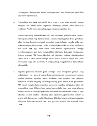 “kelonggaran – kelonggaran” namun penerapan asas – asas dasar telaah taan kaidah
     tetap harus dipertahankan.


6.   Permasalahan atau topik yang dipilih harus benar – benar nyata, menarik, mampu
     ditangani, dan berada dalam jangkauan kewenangan peneliti untuk melakukan
     perubahan. Peneliti harus merasa terpanggil untuk meningkatkan diri.


7.   Peneliti harus tetap memperhatikan etika dan tata krama penelitian serta rambu –
     rambu pelaksanaan yang berlaku umum. Dalam penyelenggaraan PTK, guru harus
     selalu bersikap konsisten menaruh kepedulian tinggi terhadap prosedur etika yang
     berkaitan dengan pekerjaannya. Hal ini penting ditekankan karena selain melibatkan
     para siswa, PTK juga hadir dalam suatu konteks organisasional, sehingga
     penyelenggaraannya pun harus mengindahkan tata krama kehidupan berorganisasi.
     Artinya, prakarsa PTK harus diketahui oleh pimpinan lembaga, disosialisasikan
     kepada rekan – rekan dalam lembaga terkait, dilakukan sesuai dengan tata krama
     penyusunan karya tulis akademik, di samping tetap mengedepankan kemaslahatan
     subjek didik.


8.   Kegiatan penelitian tindakan pada dasarnya harus merupakan gerakan yang
     berkelanjutan ( on – going ), karena skope peningkatan dan pengembangan memang
     menjadi tantangan sepanjang waktu. Meskipun kelas, sekaligus mata pelajaran
     merupakan cakupan tanggung jawab bagi seorang guru, namun dalam pelaksanaan
     PTK sejauh mungkin harus digunakan classroom exceeding perspective dalam arti
     permasalahan tidak dilihat terbatas dalam konteks kelas dan / atau mata pelajaran
     tertentu, melainkan dalam perspektif misi sekolah secara keseluruhan. Perspektif yang
     lebih luas ini akan terlebih – lebih lagi terasa urgensinya, apabila dalam suatu PTK,
     terlibat lebih dari seorang peneliti. Dapat juga dilakukan kolaborasi di antara dua atau
     lebih guru dalam satu sekolah dan / atau guru dari sekolah lain, termasuk dosen
     LPTK.




                                            19
 