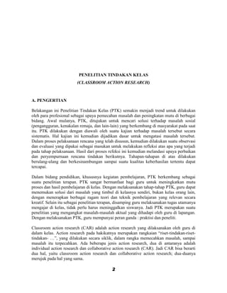 PENELITIAN TINDAKAN KELAS
                         (CLASSROOM ACTION RESEARCH)



A. PENGERTIAN

Belakangan ini Penelitian Tindakan Kelas (PTK) semakin menjadi trend untuk dilakukan
oleh para profesional sebagai upaya pemecahan masalah dan peningkatan mutu di berbagai
bidang. Awal mulanya, PTK, ditujukan untuk mencari solusi terhadap masalah sosial
(pengangguran, kenakalan remaja, dan lain-lain) yang berkembang di masyarakat pada saat
itu. PTK dilakukan dengan diawali oleh suatu kajian terhadap masalah tersebut secara
sistematis. Hal kajian ini kemudian dijadikan dasar untuk mengatasi masalah tersebut.
Dalam proses pelaksanaan rencana yang telah disusun, kemudian dilakukan suatu observasi
dan evaluasi yang dipakai sebagai masukan untuk melakukan refleksi atas apa yang terjadi
pada tahap pelaksanaan. Hasil dari proses refeksi ini kemudian melandasi upaya perbaikan
dan peryempurnaan rencana tindakan berikutnya. Tahapan-tahapan di atas dilakukan
berulang-ulang dan berkesinambungan sampai suatu kualitas keberhasilan tertentu dapat
tercapai.

Dalam bidang pendidikan, khususnya kegiatan pembelajaran, PTK berkembang sebagai
suatu penelitian terapan. PTK sangat bermanfaat bagi guru untuk meningkatkan mutu
proses dan hasil pembelajaran di kelas. Dengan melaksanakan tahap-tahap PTK, guru dapat
menemukan solusi dari masalah yang timbul di kelasnya sendiri, bukan kelas orang lain,
dengan menerapkan berbagai ragam teori dan teknik pembelajaran yang relevan secara
kreatif. Selain itu sebagai penelitian terapan, disamping guru melaksanakan tugas utamanya
mengajar di kelas, tidak perlu harus meninggalkan siswanya. Jadi PTK merupakan suatu
penelitian yang mengangkat masalah-masalah aktual yang dihadapi oleh guru di lapangan.
Dengan melaksanakan PTK, guru mempunyai peran ganda : praktisi dan peneliti.

Classroom action research (CAR) adalah action research yang dilaksanakan oleh guru di
dalam kelas. Action research pada hakikatnya merupakan rangkaian “riset-tindakan-riset-
tindakan- …”, yang dilakukan secara siklik, dalam rangka memecahkan masalah, sampai
masalah itu terpecahkan. Ada beberapa jenis action research, dua di antaranya adalah
individual action research dan collaborative action research (CAR). Jadi CAR bisa berarti
dua hal, yaitu classroom action research dan collaborative action research; dua-duanya
merujuk pada hal yang sama.

                                            2
 