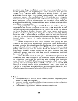 pendidikan, atau dengan memberikan kesempatan untuk menyelesaikan masalah-
   masalah pembelajaran dan nonpembelajaran secara profesional lewat penelitian
   tindakan secara terkendali. Upaya meningkatkan kualitas pendidik dan tenaga
   kependidikan lainnya untuk menyelesaikan masalah-masalah yang dihadapi saat
   menjalankan tugasnya akan memberi dampak positif ganda. Pertama, peningkatan
   kemampuan dalam menyelesaikan masalah pendidikan dan pembelajaran yang nyata.
   Kedua, peningkatan kualitas isi, masukan, proses, dan hasil belajar. Ketiga, peningkatan
   keprofesionalan pendidik dan tenaga kependidikan lainnya. Keempat, penerapan prinsip
   pembelajaran berbasis penelitian.
           Upaya peningkatan kemampuan meneliti di masa lalu cenderung dirancang
   dengan pendekatan research-development-dissemination (RDD). Pendekatan ini lebih
   menekankan perencanaan penelitian yang bersifat top-down dan bersifat kuat orientasi
   teoritiknya. Paradigma demikian dirasakan tidak sesuai dengan perkembangan
   pemikiran baru, khususnya Manajemen Peningkatan Mutu Berbasis Sekolah (MPMBS).
   Pendekatan MPMBS menitikberatkan pada upaya perbaikan mutu yang inisiatifnya
   berasal dari motivasi internal pendidik dan tenaga kependidikan itu sendiri (an effort to
   internally initiate endeavor for quality improvement), dan bersifat pragmatis
   naturalistik.
           MPMBS mengisyaratkan pula adanya kemitraan antar jenjang dan jenis
   pendidikan, baik yang bersifat praktis maupun dalam tataran konsep. Kebutuhan akan
   kemitraan yang sehat dan produktif, yang dikembangkan atas prinsip kesetaraan sudah
   sangat mendesak. Kemitraan yang sehat antara LPTK dan sekolah adalah sesuatu yang
   penting, lebih-lebih lagi dalam era otonomi daerah dan desentralisasi pendidikan.
   Penelitianpun hendaknya dikelola berdasarkan atas dasar kemitraan yang sehat
   (kolaboratif), sehingga kedua belah pihak dapat memetik manfaat secara timbal balik
   (reciprocity of benefits).
           Melalui Penelitian Tindakan Kelas (PTK) masalah-masalah pendidikan dan
   pembelajaran dapat dikaji, ditingkatkan dan dituntaskan, sehingga proses pendidikan
   dan pembelajaran yang inovatif dan hasil belajar yang lebih baik, dapat diwujudkan
   secara sistematis. Upaya PTK diharapkan dapat menciptakan sebuah budaya belajar
   (learning culture) di kalangan dosen di LPTK, dan guru-siswa di sekolah. PTK
   menawarkan peluang sebagai strategi pengembangan kinerja, sebab pendekatan
   penelitian ini menempatkan pendidik dan tenaga kependidikan lainnya sebagai peneliti,
   sebagai agen perubahan yang pola kerjanya bersifat kolaboratif.




2. Tujuan
   a. Meningkatkan mutu isi, masukan, proses, dan hasil pendidikan dan pembelajaran di
      sekolah (SD, SMP, SMA dan SMK).
   b. Membantu guru dan tenaga kependidikan lainnya mengatasi masalah pembelajaran
      dan pendidikan di dalam dan luar kelas.
   c. Meningkatkan sikap profesional pendidik dan tenaga kependidikan.



                                           21
 