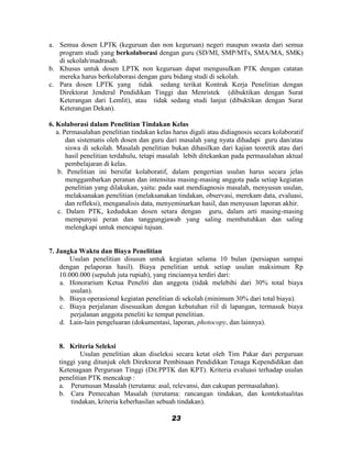 a. Semua dosen LPTK (keguruan dan non keguruan) negeri maupun swasta dari semua
   program studi yang berkolaborasi dengan guru (SD/MI, SMP/MTs, SMA/MA, SMK)
   di sekolah/madrasah.
b. Khusus untuk dosen LPTK non keguruan dapat mengusulkan PTK dengan catatan
   mereka harus berkolaborasi dengan guru bidang studi di sekolah.
c. Para dosen LPTK yang tidak sedang terikat Kontrak Kerja Penelitian dengan
   Direktorat Jenderal Pendidikan Tinggi dan Menristek (dibuktikan dengan Surat
   Keterangan dari Lemlit), atau tidak sedang studi lanjut (dibuktikan dengan Surat
   Keterangan Dekan).

6. Kolaborasi dalam Penelitian Tindakan Kelas
   a. Permasalahan penelitian tindakan kelas harus digali atau didiagnosis secara kolaboratif
       dan sistematis oleh dosen dan guru dari masalah yang nyata dihadapi guru dan/atau
       siswa di sekolah. Masalah penelitian bukan dihasilkan dari kajian teoretik atau dari
       hasil penelitian terdahulu, tetapi masalah lebih ditekankan pada permasalahan aktual
       pembelajaran di kelas.
    b. Penelitian ini bersifat kolaboratif, dalam pengertian usulan harus secara jelas
       menggambarkan peranan dan intensitas masing-masing anggota pada setiap kegiatan
       penelitian yang dilakukan, yaitu: pada saat mendiagnosis masalah, menyusun usulan,
       melaksanakan penelitian (melaksanakan tindakan, observasi, merekam data, evaluasi,
       dan refleksi), menganalisis data, menyeminarkan hasil, dan menyusun laporan akhir.
    c. Dalam PTK, kedudukan dosen setara dengan guru, dalam arti masing-masing
       mempunyai peran dan tanggungjawab yang saling membutuhkan dan saling
       melengkapi untuk mencapai tujuan.


7. Jangka Waktu dan Biaya Penelitian
        Usulan penelitian disusun untuk kegiatan selama 10 bulan (persiapan sampai
    dengan pelaporan hasil). Biaya penelitian untuk setiap usulan maksimum Rp
    10.000.000 (sepuluh juta rupiah), yang rinciannya terdiri dari:
    a. Honorarium Ketua Peneliti dan anggota (tidak melebihi dari 30% total biaya
        usulan).
    b. Biaya operasional kegiatan penelitian di sekolah (minimum 30% dari total biaya).
    c. Biaya perjalanan disesuaikan dengan kebutuhan riil di lapangan, termasuk biaya
        perjalanan anggota peneliti ke tempat penelitian.
    d. Lain-lain pengeluaran (dokumentasi, laporan, photocopy, dan lainnya).


   8. Kriteria Seleksi
           Usulan penelitian akan diseleksi secara ketat oleh Tim Pakar dari perguruan
   tinggi yang ditunjuk oleh Direktorat Pembinaan Pendidikan Tenaga Kependidikan dan
   Ketenagaan Perguruan Tinggi (Dit.PPTK dan KPT). Kriteria evaluasi terhadap usulan
   penelitian PTK mencakup :
   a. Perumusan Masalah (terutama: asal, relevansi, dan cakupan permasalahan).
   b. Cara Pemecahan Masalah (terutama: rancangan tindakan, dan kontekstualitas
       tindakan, kriteria keberhasilan sebuah tindakan).

                                            23
 
