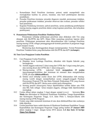 c. Kemanfaatan Hasil Penelitian (terutama: potensi untuk memperbaiki atau
      meningkatkan kualitas isi, proses, masukan, atau hasil pembelajaran dan/atau
      pendidikan).
   d. Prosedur Penelitian (terutama: prosedur diagnosis masalah, perencanaan tindakan,
      prosedur pelaksanaan tindakan, prosedur observasi dan evaluasi, prosedur refleksi
      hasil penelitian).
   e. Kegiatan Pendukung (terutama: jadwal penelitian, sarana pendukung pembelajaran
      masing-masing anggota penelitian dalam setiap kegiatan penelitian, dan kelayakan
      pembiayaan).

9. Pemantauan Pelaksanaan Penelitian Tindakan Kelas
           Pemantauan terhadap pelaksanaan penelitian akan dilakukan oleh Tim yang
   ditunjuk oleh Dit.PPTK dan KPT, Ditjen Dikti menjelang penulisan laporan akhir
   penelitian. Pelaksanaan pemantauan akan dikoordinasikan oleh Lembaga Penelitian
   masing-masing LPTK sebagai penanggungjawab kontrak penelitian di perguruan tinggi
   negeri maupun swasta.
           Monitoring akan diselenggarakan dengan mempergunakan Format Pemantauan
   Penelitian Tindakan Kelas yang dikeluarkan oleh Dit.PPTK dan KPT (terlampir).

10. Tata Cara Pengajuan Usulan Penelitian

10.1.   Cara Pengajuan Usulan Penelitian
        a) Diajukan lewat Lembaga Penelitian, diketahui oleh Kepala Sekolah yang
            bersangkutan.
        b) Jumlah anggota maksimal 2 (dua) orang dari LPTK dan 3 (tiga) orang dari guru,
            atau seorang dosen dari LPTK dan 2 (dua) orang guru.
        c) Masing-masing LPTK             maksimal boleh mengajukan 15 usulan
            (penyimpangan/kelebihan dari ketentuan ini otomatis akan mengakibatkan
            LPTK ybs akan didiskualifikasi).
        d) Seleksi awal terhadap usulan dosen dari LPTK dilaksanakan oleh masing-
            masing Lemlit dengan memperhatikan secara sungguh-sungguh Panduan
            Penyusunan Proposal PTK dan Buku Petunjuk Pelaksanaan PTK yang disusun
            oleh Dit.PPTK dan KPT. Berita acara seleksi perlu dilampirkan.
        e) Seorang peneliti (dosen/guru) hanya diperbolehkan terlibat dalam satu PTK
            atau RII, baik sebagai ketua maupun anggota, sehingga tidak diperkenankan
            merangkap.
10.2    Usulan dibuat dalam rangkap 3 (tiga) dengan sampul (cover)         berwarna Biru
        Muda dan dikirimkan ke Direktorat Pembinaan Pendidikan Tenaga Kependidikan
        dan Ketenagaan Perguruan Tinggi, Lt.4, Jalan Pintu 1, Senayan-Jakarta oleh
        masing-masing LPTK Pengusul.
10.3    Usulan yang tidak memenuhi ketentuan di atas akan didiskualifikasi dan usulannya
        tidak diperiksa.
10.4    Usulan penelitian harus sudah diterima di Direktorat Pembinaan Pendidikan Tenaga
        Kependidikan dan Ketenagaan Perguruan Tinggi paling lambat 27 Januari 2005
        dalam rangkap 3 (tiga) dengan kertas HVS ukuran A-4 dan fonts 12 bertipe
        Times New Roman.

                                          24
 