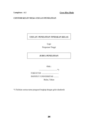 Lampiran : A.1                                                             Cover Biru Muda

CONTOH KULIT MUKA USULAN PENELITIAN




                   USULAN PENELITIAN TINDAKAN KELAS


                                               Logo
                                      Perguruan Tinggi



                                 JUDUL PENELITIAN




                                               Oleh :
                                ......................................*)
                    FAKULTAS ...................................
                    INSTITUT /UNIVERSITAS ..........
                                         Bulan, Tahun




*) Tuliskan semua nama pengusul lengkap dengan gelar akademik




                                                 26
 