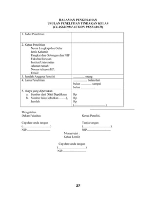 HALAMAN PENGESAHAN
                                 USULAN PENELITIAN TINDAKAN KELAS
                                    (CLASSROOM ACTION RESEARCH)

1. Judul Penelitian


2. Ketua Penelitian
       Nama Lengkap dan Gelar
       Jenis Kelamin
       Pangkat dan Golongan dan NIP
       Fakultas/Jurusan
       Institut/Universitas
       Alamat rumah:
       Nomor telepon/HP:
       Email:
3. Jumlah Anggota Peneliti                                   ............... orang
4. Lama Penelitian                                           .................. bulan/dari
                                                             bulan .............. sampai
                                                             bulan ...................
5. Biaya yang diperlukan
    a. Sumber dari Dikti Depdiknas                           Rp
    b. Sumber lain (sebutkan .........),                     Rp
       Jumlah                                                Rp
                                                             (.........................................)
                                                                                   ..........................................................
Mengetahui
Dekan Fakultas                                                           Ketua Peneliti,

Cap dan tanda tangan                                                     Tanda tangan
(....................................)                                   (....................................)
NIP...............................                                       NIP...............................
                                                 Menyetujui :
                                                 Ketua Lemlit

                                           Cap dan tanda tangan
                                         (....................................)
                                         NIP...............................




                                                                 27
 