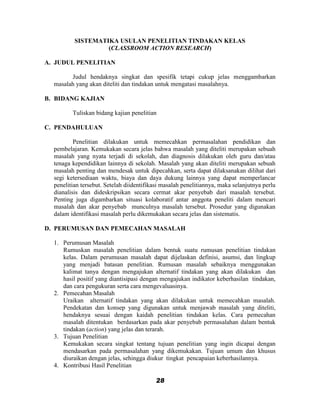 SISTEMATIKA USULAN PENELITIAN TINDAKAN KELAS
                   (CLASSROOM ACTION RESEARCH)

A. JUDUL PENELITIAN

        Judul hendaknya singkat dan spesifik tetapi cukup jelas menggambarkan
  masalah yang akan diteliti dan tindakan untuk mengatasi masalahnya.

B. BIDANG KAJIAN

         Tuliskan bidang kajian penelitian

C. PENDAHULUAN

          Penelitian dilakukan untuk memecahkan permasalahan pendidikan dan
  pembelajaran. Kemukakan secara jelas bahwa masalah yang diteliti merupakan sebuah
  masalah yang nyata terjadi di sekolah, dan diagnosis dilakukan oleh guru dan/atau
  tenaga kependidikan lainnya di sekolah. Masalah yang akan diteliti merupakan sebuah
  masalah penting dan mendesak untuk dipecahkan, serta dapat dilaksanakan dilihat dari
  segi ketersediaan waktu, biaya dan daya dukung lainnya yang dapat memperlancar
  penelitian tersebut. Setelah diidentifikasi masalah penelitiannya, maka selanjutnya perlu
  dianalisis dan dideskripsikan secara cermat akar penyebab dari masalah tersebut.
  Penting juga digambarkan situasi kolaboratif antar anggota peneliti dalam mencari
  masalah dan akar penyebab munculnya masalah tersebut. Prosedur yang digunakan
  dalam identifikasi masalah perlu dikemukakan secara jelas dan sistematis.

D. PERUMUSAN DAN PEMECAHAN MASALAH

  1. Perumusan Masalah
     Rumuskan masalah penelitian dalam bentuk suatu rumusan penelitian tindakan
     kelas. Dalam perumusan masalah dapat dijelaskan definisi, asumsi, dan lingkup
     yang menjadi batasan penelitian. Rumusan masalah sebaiknya menggunakan
     kalimat tanya dengan mengajukan alternatif tindakan yang akan dilakukan dan
     hasil positif yang diantisipasi dengan mengajukan indikator keberhasilan tindakan,
     dan cara pengukuran serta cara mengevaluasinya.
  2. Pemecahan Masalah
     Uraikan alternatif tindakan yang akan dilakukan untuk memecahkan masalah.
     Pendekatan dan konsep yang digunakan untuk menjawab masalah yang diteliti,
     hendaknya sesuai dengan kaidah penelitian tindakan kelas. Cara pemecahan
     masalah ditentukan berdasarkan pada akar penyebab permasalahan dalam bentuk
     tindakan (action) yang jelas dan terarah.
  3. Tujuan Penelitian
     Kemukakan secara singkat tentang tujuan penelitian yang ingin dicapai dengan
     mendasarkan pada permasalahan yang dikemukakan. Tujuan umum dan khusus
     diuraikan dengan jelas, sehingga diukur tingkat pencapaian keberhasilannya.
  4. Kontribusi Hasil Penelitian

                                          28
 