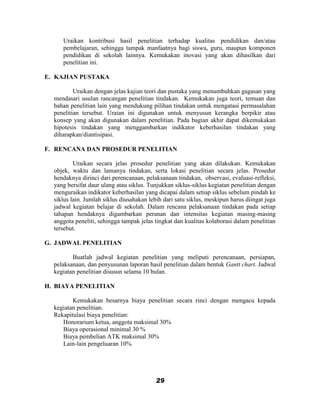 Uraikan kontribusi hasil penelitian terhadap kualitas pendidikan dan/atau
     pembelajaran, sehingga tampak manfaatnya bagi siswa, guru, maupun komponen
     pendidikan di sekolah lainnya. Kemukakan inovasi yang akan dihasilkan dari
     penelitian ini.

E. KAJIAN PUSTAKA

          Uraikan dengan jelas kajian teori dan pustaka yang menumbuhkan gagasan yang
  mendasari usulan rancangan penelitian tindakan. Kemukakan juga teori, temuan dan
  bahan penelitian lain yang mendukung pilihan tindakan untuk mengatasi permasalahan
  penelitian tersebut. Uraian ini digunakan untuk menyusun kerangka berpikir atau
  konsep yang akan digunakan dalam penelitian. Pada bagian akhir dapat dikemukakan
  hipotesis tindakan yang menggambarkan indikator keberhasilan tindakan yang
  diharapkan/diantisipasi.

F. RENCANA DAN PROSEDUR PENELITIAN

          Uraikan secara jelas prosedur penelitian yang akan dilakukan. Kemukakan
  objek, waktu dan lamanya tindakan, serta lokasi penelitian secara jelas. Prosedur
  hendaknya dirinci dari perencanaan, pelaksanaan tindakan, observasi, evaluasi-refleksi,
  yang bersifat daur ulang atau siklus. Tunjukkan siklus-siklus kegiatan penelitian dengan
  menguraikan indikator keberhasilan yang dicapai dalam setiap siklus sebelum pindah ke
  siklus lain. Jumlah siklus diusahakan lebih dari satu siklus, meskipun harus diingat juga
  jadwal kegiatan belajar di sekolah. Dalam rencana pelaksanaan tindakan pada setiap
  tahapan hendaknya digambarkan peranan dan intensitas kegiatan masing-masing
  anggota peneliti, sehingga tampak jelas tingkat dan kualitas kolaborasi dalam penelitian
  tersebut.

G. JADWAL PENELITIAN

         Buatlah jadwal kegiatan penelitian yang meliputi perencanaan, persiapan,
  pelaksanaan, dan penyusunan laporan hasil penelitian dalam bentuk Gantt chart. Jadwal
  kegiatan penelitian disusun selama 10 bulan.

H. BIAYA PENELITIAN

         Kemukakan besarnya biaya penelitian secara rinci dengan mengacu kepada
  kegiatan penelitian.
  Rekapitulasi biaya penelitian:
     Honorarium ketua, anggota maksimal 30%
     Biaya operasional minimal 30 %
     Biaya pembelian ATK maksimal 30%
     Lain-lain pengeluaran 10%




                                          29
 