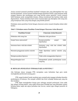 Action research termasuk penelitian kualitatif walaupun data yang dikumpulkan bisa saja
bersifat kuantitatif. Action research berbeda dengan penelitian formal, yang bertujuan untuk
menguji hipotesis dan membangun teori yang bersifat umum (general). Action research
lebih bertujuan untuk memperbaiki kinerja, sifatnya kontekstual dan hasilnya tidak untuk
digeneralisasi. Namun demikian hasil action research dapat saja diterapkan oleh orang lain
yang mempunyai latar yang mirip dengan yang dimliki peneliti.

Perbedaan antara penelitian formal dengan classroom action research disajikan dalam tabel
berikut.

Tabel 1. Perbedaan antara Penelitian Formal dengan Classroom Action Research

            Penelitian Formal                        Classroom Action Research

Dilakukan oleh orang lain                     Dilakukan oleh guru/dosen

Sampel harus representatif                    Kerepresentatifan       sampel        tidak
                                              diperhatikan

Instrumen harus valid dan reliabel            Instrumen yang valid dan reliabel tidak
                                              diperhatikan

Menuntut penggunaan analisis statistik        Tidak diperlukan analisis statistik yang
                                              rumit

Mempersyaratkan hipotesis                     Tidak selalu menggunakan hipotesis

Mengembangkan teori                           Memperbaiki praktik pembelajaran secara
                                              langsung



B. MENGAPA PENELITIAN TINDAKAN KELAS PENTING ?

Ada beberapa alasan mengapa PTK merupakan suatu kebutuhan bagi guru untuk
meningkatkan profesional seorang guru :

        PTK sangat kondusif untuk membuat guru menjadi peka tanggap terhadap dinamika
pembelajaran di kelasnya. Dia menjadi reflektif dan kritis terhadap lakukan.apa yang dia
dan muridnya
        PTK dapat meningkatkan kinerja guru sehingga menjadi profesional. Guru tidak
lagi sebagai seorang praktis, yang sudah merasa puas terhadap apa yang dikerjakan selama
bertahun-tahun tanpa ada upaya perbaikan dan inovasi, namun juga sebagai peneniliti di
bidangnya.


                                             3
 