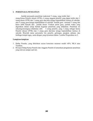 I. PERSONALIA PENELITIAN

           Jumlah personalia penelitian maksimal 5 orang, yang terdiri dari :          1
   orang Ketua Peneliti (dosen LPTK), 4 orang anggota peneliti yang dapat terdiri dari 1
   orang dosen LPTK dan 3 orang guru dan/atau tenaga kependidikan lainnya di sekolah,
   atau 4 orang guru/tenaga kependidikan di sekolah. Jumlah guru minimal 2 orang dan
   harus lebih banyak dari jumlah dosen. Uraikan peran guru, jumlah waktu yang
   digunakan dalam setiap bentuk kegiatan penelitian yang dilakukan. Penelitian ini
   sekurang-kurangnya dilakukan oleh      3 orang peneliti, yang 1 orang sebagai Ketua
   Peneliti (dosen LPTK) dan 2 orang guru dan/atau tenaga kependidikan lainnya di
   sekolah. Rincilah nama personalia tim peneliti, golongan, pangkat, jabatan, dan
   lembaga tempat tugas, sama dengan yang tercantum dalam Lembar Pengesahan no.2.

Lampiran-lampiran

1. Daftar Pustaka, yang dituliskan secara konsisten menurut model APA, MLA atau
   Turabian.
2. Riwayat Hidup Ketua Peneliti dan Anggota Peneliti (Cantumkan pengalaman penelitian
   yang relevan sampai saat ini).




                                          30
 