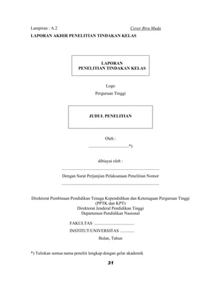 Lampiran : A.2                                                                  Cover Biru Muda
LAPORAN AKHIR PENELITIAN TINDAKAN KELAS




                                         LAPORAN
                                PENELITIAN TINDAKAN KELAS



                                                         Logo
                                               Perguruan Tinggi




                                          JUDUL PENELITIAN




                                                         Oleh :
                                         .....................................*)


                                                  dibiayai oleh :
                 ..........................................................................................
                 Dengan Surat Perjanjian Pelaksanaan Penelitian Nomor
                 ..........................................................................................


Direktorat Pembinaan Pendidikan Tenaga Kependidikan dan Ketenagaan Perguruan Tinggi
                                  (PPTK dan KPT)
                        Direktorat Jenderal Pendidikan Tinggi
                          Departemen Pendidikan Nasional

                        FAKULTAS .....................................
                        INSTITUT/UNIVERSITAS .............
                                                   Bulan, Tahun


*) Tuliskan semua nama peneliti lengkap dengan gelar akademik

                                                           31
 