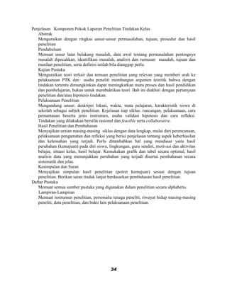 Penjelasan Komponen Pokok Laporan Penelitian Tindakan Kelas
   Abstrak
   Menguraikan dengan ringkas unsur-unsur permasalahan, tujuan, prosedur dan hasil
   penelitian
   Pendahuluan
   Memuat unsur latar belakang masalah, data awal tentang permasalahan pentingnya
   masalah dipecahkan, identifikasi masalah, analisis dan rumusan masalah, tujuan dan
   manfaat penelitian, serta definisi istilah bila dianggap perlu.
   Kajian Pustaka
   Menguraikan teori terkait dan temuan penelitian yang relevan yang memberi arah ke
   pelaksanaan PTK dan usaha peneliti membangun argumen teoritik bahwa dengan
   tindakan tertentu dimungkinkan dapat meningkatkan mutu proses dan hasil pendidikan
   dan pembelajaran, bukan untuk membuktikan teori. Bab ini diakhiri dengan pertanyaan
   penelitian dan/atau hipotesis tindakan.
   Pelaksanaan Penelitian
   Mengandung unsur: deskripsi lokasi, waktu, mata pelajaran, karakteristik siswa di
   sekolah sebagai subjek penelitian. Kejelasan tiap siklus: rancangan, pelaksanaan, cara
   pemantauan beserta jenis instrumen, usaha validasi hipotesis dan cara refleksi.
   Tindakan yang dilakukan bersifat rasional dan feasible serta collaborative.
   Hasil Penelitian dan Pembahasan
   Menyajikan uraian masing-masing siklus dengan data lengkap, mulai dari perencanaan,
   pelaksanaan pengamatan dan refleksi yang berisi penjelasan tentang aspek keberhasilan
   dan kelemahan yang terjadi. Perlu ditambahkan hal yang mendasar yaitu hasil
   perubahan (kemajuan) pada diri siswa, lingkungan, guru sendiri, motivasi dan aktivitas
   belajar, situasi kelas, hasil belajar. Kemukakan grafik dan tabel secara optimal, hasil
   analisis data yang menunjukkan perubahan yang terjadi disertai pembahasan secara
   sistematik dan jelas.
   Kesimpulan dan Saran
   Menyajikan simpulan hasil penelitian (potret kemajuan) sesuai dengan tujuan
   penelitian. Berikan saran tindak lanjut berdasarkan pembahasan hasil penelitian.
Daftar Pustaka
   Memuat semua sumber pustaka yang digunakan dalam penelitian secara alphabetis.
   Lampiran-Lampiran
   Memuat instrumen penelitian, personalia tenaga peneliti, riwayat hidup masing-masing
   peneliti, data penelitian, dan bukti lain pelaksanaan penelitian.




                                           34
 