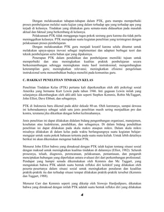 Dengan melaksanakan tahapan-tahapan dalam PTK, guru mampu memperbaiki
proses pembelajaran melalui suatu kajian yang dalam terhadap apa yang terhadap apa yang
terjadi di kelasnya. Tindakan yang dilakukan guru semata-mata didasarkan pada masalah
aktual dan faktual yang berkembang di kelasnya.
        Pelaksanaan PTK tidak menggangu tugas pokok seorang guru karena dia tidak perlu
meninggalkan kelasnya. PTK merupakan suatu kegiatan penelitian yang terintegrasi dengan
pelaksanaan proses pembelajaran.
        Dengan melaksanakan PTK guru menjadi kreatif karena selalu dituntut untuk
melakukan upaya-upaya inovasi sebagai implementasi dan adaptasi berbagai teori dan
teknik pembelajaran serta bahan ajar yang dipakainya.
        Penerapan PTK dalam pendidikan dan pembelajaran memiliki tujuan untuk
memperbaiki dan atau meningkatkan kualitas praktek pembelajaran secara
berkesinambungan sehingga meningkatan mutu hasil instruksional; mengembangkan
keterampilan guru; meningkatkan relevansi; meningkatkan efisiensi pengelolaan
instruksional serta menumbuhkan budaya meneliti pada komunitas guru.

C. HAKIKAT PENELITIAN TINDAKAN KELAS

Penelitian Tindakan Kelas (PTK) pertama kali diperkenalkan oleh ahli psikologi sosial
Amerika yang bernama Kurt Lewin pada tahun 1946. Inti gagasan Lewin inilah yang
selanjutnya dikembangkan oleh ahli-ahli lain seperti Stephen Kemmis, Robin McTaggart,
John Elliot, Dave Ebbutt, dan sebagainya.

PTK di Indonesia baru dikenal pada akhir dekade 80-an. Oleh karenanya, sampai dewasa
ini keberadaannya sebagai salah satu jenis penelitian masih sering menjadikan pro dan
kontra, terutama jika dikaitkan dengan bobot keilmiahannya.

Jenis penelitian ini dapat dilakukan didalam bidang pengembangan organisasi, manejemen,
kesehatan atau kedokteran, pendidikan, dan sebagainya. Di dalam bidang pendidikan
penelitian ini dapat dilakukan pada skala makro ataupun mikro. Dalam skala mikro
misalnya dilakukan di dalam kelas pada waktu berlangsungnya suatu kegiatan belajar-
mengajar untuk suatu pokok bahasan tertentu pada suatu mata kuliah. Untuk lebih detailnya
berikut ini akan dikemukan mengenai hakikat PTK.

Menurut John Elliot bahwa yang dimaksud dengan PTK ialah kajian tentang situasi sosial
dengan maksud untuk meningkatkan kualitas tindakan di dalamnya (Elliot, 1982). Seluruh
prosesnya, telaah, diagnosis, perencanaan, pelaksanaan, pemantauan, dan pengaruh
menciptakan hubungan yang diperlukan antara evaluasi diri dari perkembangan profesional.
Pendapat yang hampir senada dikemukakan oleh Kemmis dan Mc Taggart, yang
mengatakan bahwa PTK adalah suatu bentuk refleksi diri kolektif yang dilakukan oleh
peserta–pesertanya dalam situasi sosial untuk meningkatkan penalaran dan keadilan
praktik-praktik itu dan terhadap situasi tempat dilakukan praktik-praktik tersebut (Kemmis
dan Taggart, 1988).

Menurut Carr dan Kemmis seperti yang dikutip oleh Siswojo Hardjodipuro, dikatakan
bahwa yang dimaksud dengan istilah PTK adalah suatu bentuk refleksi diri yang dilakukan

                                            4
 