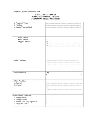 Lampiran C. Format Pemantauan PTK
                              FORMAT PEMANTAUAN
                           PENELITIAN TINDAKAN KELAS
                          (CLASSROOM ACTION RESEARCH)

 a. Perguruan Tinggi                    : …………………………………………………
 b. Fakultas                            :…………………………………………………
 c. Jurusan/Program Studi               :…………………………………………………




       Nama Peneliti
       Ketua Peneliti                   :…………………………………………………
       Anggota Peneliti                 :1…………………………………………………
                                         2…………………………………………………
                                         3…………………………………………………




3. Judul Penelitian                     ………………………………………………
                                        …………………………………………………
                                        …………………………………………………



4. Biaya Penelitian                     :Rp………………………………………………
                                        (…………………………………………………)


5. Mitra Penelitian
   a. Sekolah                           :…………………………………………………...
   b. Alamat                            :…………………………………………………
                                        …
                                        ……………………………………………………
                                        .

6. Pelaksanaan Penelitian
   a. Tanggal mulai                     :…………………………………………………
   b. Tanggal selesai                   :…………………………………………………
   c. Jumlah kelas yang digunakan       :…………………………………………………
   d. Tingkatan kelas                   :………………………………………………….
 