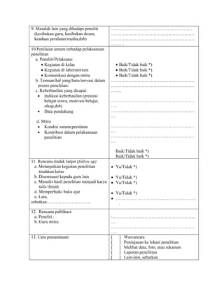 9. Masalah lain yang dihadapi peneliti        …..……………………………………………
  (kesibukan guru, kesibukan dosen,           …………………………………………………
  keadaan peralatan/media,dsb)                …………………………………………………
                                              ………
10 Penilaian umum terhadap pelaksanaan
penelitian
  a. Peneliti/Pelaksana:
       Kegiatan di kelas                       Baik/Tidak baik *)
       Kegiatan di laboratorium                Baik/Tidak baik *)
       Komunikasi dengan mitra                 Baik/Tidak baik *)
  b. Temuan/hal yang baru/inovasi dalam       …………………………………………………
    proses penelitian:                        …………………………………………………
  c. Keberhasilan yang dicapai:               …….
    Indikasi keberhasilan (prestasi
        belajar siswa, motivasi belajar,      …………………………………………………
        sikap,dsb)                            ….
    Data pendukung                           …………………………………………………
                                              …
   d. Mitra
     Kondisi sarana/peralatan                …………………………………………………
     Kontribusi dalam pelaksanaan            …
       penelitian                             …………………………………………………
                                              …

                                                Baik/Tidak baik *)
                                                Baik/Tidak baik *)
11. Rencana tindak lanjut (follow up)
  a. Melanjutkan kegiatan penelitian           Ya/Tidak *)
     tindakan kelas
  b. Diseminasi kepada guru lain               Ya/Tidak *)
  c. Menulis hasil penelitian menjadi karya    Ya/Tidak *)
     tulis ilmiah
  d. Memperbaiki buku ajar                     Ya/Tidak *)
  e. Lain,                                     ……………………………………………….
sebutkan…………………………                               .
12. Rencana publikasi:
  a. Peneliti :                               :…………………………………………………
  b. Guru mitra:                              …
                                              …………………………………………………
                                              ….
13. Cara pemantauan:                          [  ] Wawancara
                                              [  ] Peninjauan ke lokasi penelitian
                                              [  ] Melihat data, foto, atau rekaman
                                              [  ] Laporan penelitian
                                              [  ] Lain-lain, sebutkan
 
