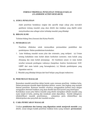 FORMAT PROPOSAL PENELITIAN TINDAKAN KELAS
                  (CLASSROOM ACTION RESEARCH)


A. JUDUL PENELITIAN

     Judul penelitian hendaknya singkat dan spesifik tetapi cukup jelas mewakili
     gambaran tentang masalah yang akan diteliti dan tindakan yang dipilih untuk
     menyelesaikan atau sebagai solusi terhadap masalah yang dihadapi
B. BIDANG ILMU

  Tuliskan bidang ilmu (Jurusan) dari Ketua Peneliti.

C. PENDAHULUAN

     Penelitian   dilakukan    untuk   memecahkan       permasalahan   pendidikan   dan
     pembelajaran. Dalam pendahuluan kemukakan:
  1. Latar belakang masalah secara jelas dan sistematis, yang meliputi: (a) Uraian
     tentang kedudukan mata kuliah dalam kurikulum (semester, mata kuliah yang
     ditunjang dan mata kuliah penunjang);       (b) Gambaran umum isi mata kuliah
     tersebut termasuk pembagian waktunya (lampirkan Analisis Instruksional, SAP,
     GBPP dari mata kuliah yang bersangkutan); (c) Metode pembelajaran yang
     digunakan saat ini.
  2. Masalah yang dihadapi ditinjau dari hasil belajar yang dicapai mahasiswa


D. PERUMUSAN MASALAH

  Rumuskan masalah penelitian dalam bentuk suatu rumusan penelitian tindakan kelas.
  Dalam perumusan masalah dapat dijelaskan definisi, asumsi, dan lingkup yang menjadi
  batasan penelitian. Rumusan masalah sebaiknya menggunakan kalimat tanya dengan
  mengajukan alternatif tindakan yang akan diambil dan hasil positif yang diantisipasi.
  Kemukakan secara jelas bahwa masalah yang diteliti merupakan sebuah masalah yang
  nyata terjadi di kelas, penting dan mendesak untuk dipecahkan. Setelah didiagnosis
  (diidentifikasi) masalah penelitiannya,       selanjutnya perlu diidentifikasi dan
  dideskripsikan akar penyebab dari masalah tersebut.

E. CARA PEMECAHAN MASALAH

  Uraikan pendekatan dan konsep yang digunakan untuk menjawab masalah yang
  diteliti, sesuai dengan kaidah penelitian tindakan kelas (yang meliputi: perencanaan-
 