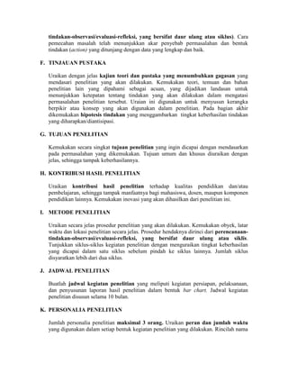 tindakan-observasi/evaluasi-refleksi, yang bersifat daur ulang atau siklus). Cara
  pemecahan masalah telah menunjukkan akar penyebab permasalahan dan bentuk
  tindakan (action) yang ditunjang dengan data yang lengkap dan baik.

F. TINJAUAN PUSTAKA

  Uraikan dengan jelas kajian teori dan pustaka yang menumbuhkan gagasan yang
  mendasari penelitian yang akan dilakukan. Kemukakan teori, temuan dan bahan
  penelitian lain yang dipahami sebagai acuan, yang dijadikan landasan untuk
  menunjukkan ketepatan tentang tindakan yang akan dilakukan dalam mengatasi
  permasalahan penelitian tersebut. Uraian ini digunakan untuk menyusun kerangka
  berpikir atau konsep yang akan digunakan dalam penelitian. Pada bagian akhir
  dikemukakan hipotesis tindakan yang menggambarkan tingkat keberhasilan tindakan
  yang diharapkan/diantisipasi.

G. TUJUAN PENELITIAN

  Kemukakan secara singkat tujuan penelitian yang ingin dicapai dengan mendasarkan
  pada permasalahan yang dikemukakan. Tujuan umum dan khusus diuraikan dengan
  jelas, sehingga tampak keberhasilannya.

H. KONTRIBUSI HASIL PENELITIAN

  Uraikan kontribusi hasil penelitian terhadap kualitas pendidikan dan/atau
  pembelajaran, sehingga tampak manfaatnya bagi mahasiswa, dosen, maupun komponen
  pendidikan lainnya. Kemukakan inovasi yang akan dihasilkan dari penelitian ini.

I. METODE PENELITIAN

  Uraikan secara jelas prosedur penelitian yang akan dilakukan. Kemukakan obyek, latar
  waktu dan lokasi penelitian secara jelas. Prosedur hendaknya dirinci dari perencanaan-
  tindakan-observasi/evaluasi-refleksi, yang bersifat daur ulang atau siklis.
  Tunjukkan siklus-siklus kegiatan penelitian dengan menguraikan tingkat keberhasilan
  yang dicapai dalam satu siklus sebelum pindah ke siklus lainnya. Jumlah siklus
  disyaratkan lebih dari dua siklus.

J. JADWAL PENELITIAN

  Buatlah jadwal kegiatan penelitian yang meliputi kegiatan persiapan, pelaksanaan,
  dan penyusunan laporan hasil penelitian dalam bentuk bar chart. Jadwal kegiatan
  penelitian disusun selama 10 bulan.

K. PERSONALIA PENELITIAN

  Jumlah personalia penelitian maksimal 3 orang. Uraikan peran dan jumlah waktu
  yang digunakan dalam setiap bentuk kegiatan penelitian yang dilakukan. Rincilah nama
 