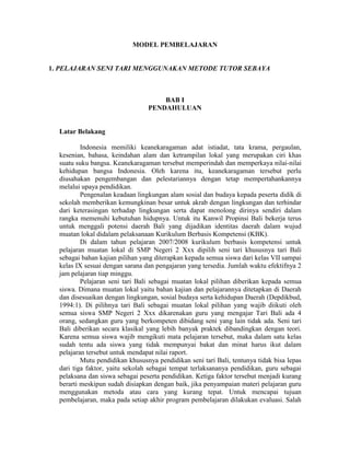 MODEL PEMBELAJARAN


1. PELAJARAN SENI TARI MENGGUNAKAN METODE TUTOR SEBAYA



                                     BAB I
                                 PENDAHULUAN


  Latar Belakang

          Indonesia memiliki keanekaragaman adat istiadat, tata krama, pergaulan,
  kesenian, bahasa, keindahan alam dan ketrampilan lokal yang merupakan ciri khas
  suatu suku bangsa. Keanekaragaman tersebut memperindah dan memperkaya nilai-nilai
  kehidupan bangsa Indonesia. Oleh karena itu, keanekaragaman tersebut perlu
  diusahakan pengembangan dan pelestariannya dengan tetap mempertahankannya
  melalui upaya pendidikan.
          Pengenalan keadaan lingkungan alam sosial dan budaya kepada peserta didik di
  sekolah memberikan kemungkinan besar untuk akrab dengan lingkungan dan terhindar
  dari keterasingan terhadap lingkungan serta dapat menolong dirinya sendiri dalam
  rangka memenuhi kebutuhan hidupnya. Untuk itu Kanwil Propinsi Bali bekerja terus
  untuk menggali potensi daerah Bali yang dijadikan identitas daerah dalam wujud
  muatan lokal didalam pelaksanaan Kurikulum Berbasis Kompetensi (KBK).
          Di dalam tahun pelajaran 2007/2008 kurikulum berbasis kompetensi untuk
  pelajaran muatan lokal di SMP Negeri 2 Xxx dipilih seni tari khususnya tari Bali
  sebagai bahan kajian pilihan yang diterapkan kepada semua siswa dari kelas VII sampai
  kelas IX sesuai dengan sarana dan pengajaran yang tersedia. Jumlah waktu efektifnya 2
  jam pelajaran tiap minggu.
          Pelajaran seni tari Bali sebagai muatan lokal pilihan diberikan kepada semua
  siswa. Dimana muatan lokal yaitu bahan kajian dan pelajarannya ditetapkan di Daerah
  dan disesuaikan dengan lingkungan, sosial budaya serta kehidupan Daerah (Depdikbud,
  1994:1). Di pilihnya tari Bali sebagai muatan lokal pilihan yang wajib diikuti oleh
  semua siswa SMP Negeri 2 Xxx dikarenakan guru yang mengajar Tari Bali ada 4
  orang, sedangkan guru yang berkompeten dibidang seni yang lain tidak ada. Seni tari
  Bali diberikan secara klasikal yang lebih banyak praktek dibandingkan dengan teori.
  Karena semua siswa wajib mengikuti mata pelajaran tersebut, maka dalam satu kelas
  sudah tentu ada siswa yang tidak mempunyai bakat dan minat harus ikut dalam
  pelajaran tersebut untuk mendapat nilai raport.
          Mutu pendidikan khususnya pendidikan seni tari Bali, tentunya tidak bisa lepas
  dari tiga faktor, yaitu sekolah sebagai tempat terlaksananya pendidikan, guru sebagai
  pelaksana dan siswa sebagai peserta pendidikan. Ketiga faktor tersebut menjadi kurang
  berarti meskipun sudah disiapkan dengan baik, jika penyampaian materi pelajaran guru
  menggunakan metoda atau cara yang kurang tepat. Untuk mencapai tujuan
  pembelajaran, maka pada setiap akhir program pembelajaran dilakukan evaluasi. Salah
 