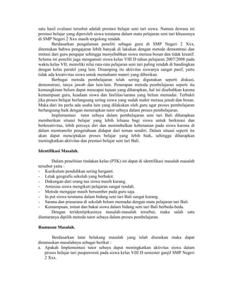 satu hasil evaluasi tersebut adalah prestasi belajar seni tari siswa. Namun dewasa ini
prestasi belajar yang diperoleh siswa terutama dalam mata pelajaran seni tari khususnya
di SMP Negeri 2 Xxx masih tergolong rendah.
        Berdasarkan pengalaman peneliti sebagai guru di SMP Negeri 2 Xxx,
ditemukan bahwa pengajaran lebih banyak di lakukan dengan metode demontrasi dan
imitasi dari guru pengajar sehingga menyebabkan siswa merasa bosan dan tidak kreatif.
Selama ini peneliti juga mengamati siswa kelas VIII D tahun pelajaran 2007/2008 pada
waktu kelas VII, memiliki nilai rata-rata pelajaran seni tari paling rendah di bandingkan
dengan kelas paralel yang lain. Disamping itu aktivitas siswanya sangat pasif, yaitu
tidak ada kreativitas siswa untuk memahami materi yang diberikan.
        Berbagai metoda pembelajaran telah sering digunakan seperti diskusi,
demonstrasi, tanya jawab dan lain-lain. Penerapan metoda pembelajaran seperti itu
kemungkinan belum dapat mencapai tujuan yang diharapkan, hal ini disebabkan karena
kemampuan guru, keadaan siswa dan fasilitas/sarana yang belum memadai. Terbukti
jika proses belajar berlangsung sering siswa yang sudah mahir merasa jenuh dan bosan.
Maka dari itu perlu ada usaha lain yang dilakukan oleh guru agar proses pembelajaran
berlangsung baik dengan menerapkan tutor sebaya dalam proses pembelajaran.
        Implementasi tutor sebaya dalam pembelajaran seni tari Bali diharapkan
memberikan situasi belajar yang lebih leluasa bagi siswa untuk berkreasi dan
berkreativitas, lebih percaya diri dan menimbulkan keberanian pada siswa karena di
dalam mentransfer pengetahuan didapat dari teman sendiri. Dalam situasi seperti itu
akan dapat menciptakan proses belajar yang lebih baik, sehingga diharapkan
meningkatkan aktivitas dan prestasi belajar seni tari Bali.

Identifikasi Masalah.

        Dalam penelitian tindakan kelas (PTK) ini dapat di identifikasi masalah masalah
tersebut yaitu :
- Kurikulum pendidikan sering berganti.
- Letak geografis sekolah yang berbukit.
- Dukungan dari orang tua siswa masih kurang.
- Antusias siswa mengikuti pelajaran sangat rendah.
- Metode mengajar masih bersumber pada guru saja.
- In put siswa terutama dalam bidang seni tari Bali sangat kurang.
- Sarana dan prasarana di sekolah belum memadai dengan mata pelajaran tari Bali.
- Kemampuan, minat dan bakat siswa dalam bidang seni tari Bali berbeda-beda.
        Dengan teridentipikasinya masalah-masalah tersebut, maka salah satu
diantaranya dipilih metoda tutor sebaya dalam proses pembelajaran.

Rumusan Masalah.

        Berdasarkan latar belakang masalah yang telah diuraikan maka dapat
dirumuskan masalahnya sebagai berikut :
a. Apakah Implementasi tutor sebaya dapat meningkatkan aktivitas siswa dalam
    proses belajar tari puspawresti pada siswa kelas VIII D semester ganjil SMP Negeri
    2 Xxx.
 