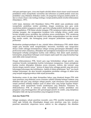 oleh para partisipan (guru, siswa atau kepala sekolah) dalam situasi-situasi sosial (termasuk
pendidikan) untuk memperbaiki rasionalitas dan kebenaran (a) praktik-praktik sosial atau
pendidikan yang dilakukan dilakukan sendiri, (b) pengertian mengenai praktik-praktik ini,
dan (c) situasi-situasi ( dan lembaga-lembaga ) tempat praktik-praktik tersebut dilaksanakan
(Harjodipuro, 1997).

Lebih lanjut, dijelaskan oleh Harjodipuro bahwa PTK adalah suatu pendekatan untuk
memperbaiki pendidikan melalui perubahan, dengan mendorong para guru untuk
memikirkan praktik mengajarnya sendiri, agar kritis terhadap praktik tersebut dan agar mau
utuk mengubahnya. PTK bukan sekedar mengajar, PTK mempunyai makna sadar dan kritis
terhadap mengajar, dan menggunakan kesadaran kritis terhadap dirinya sendiri untuk
bersiap terhadap proses perubahan dan perbaikan proses pembelajaran. PTK mendorong
guru untuk berani bertindak dan berpikir kritis dalam mengembangkan teori dan rasional
bagi mereka sendiri, dan bertanggung jawab mengenai pelaksanaan tugasnya secara
profesional.

Berdasarkan pendapat-pendapat di atas, jelaslah bahwa dilakukannya PTK adalah dalam
rangka guru bersedia untuk mengintropeksi, bercermin, merefleksi atau mengevalusi
dirinya sendiri sehingga kemampuannya sebagai seorang guru/pengajar diharapkan cukup
professional untuk selanjutnya, diharapkan dari peningkatan kemampuan diri tersebut dapat
berpengaruh terhadap peningkatan kualitas anak didiknya, baik dalam aspek penalaran;
keterampilan, pengetahuan hubungan sosial maupun aspek-aspek lain yang bermanfaat bagi
anak didik untuk menjadi dewasa.

Dengan dilaksanakannya PTK, berarti guru juga berkedudukan sebagai peneliti, yang
senantiasa bersedia meningkatkan kualitas kemampuan mengajarnya. Upaya peningkatan
kualitas tersebut diharapkan dilakukan secara sistematis, realities, dan rasional, yang
disertai dengan meneliti semua “ aksinya di depan kelas sehingga gurulah yang tahu persis
kekurangan-kekurangan dan kelebihannya. Apabila di dalam pelaksanaan “aksi” nya masih
terdapat kekurangan, dia akan bersedia mengadakan perubahan sehingga di dalam kelas
yang menjadi tanggungjawabnya tidak terjadi permasahan.

Berdasarkan uraian di atas dapat disimpulkan bahwa yang dimaksud dengan PTK ialah
suatu penelitian yang dilakukan secara sistematis reflektif terhadap berbagai tindakan yang
dilakukan oleh guru yang sekaligus sebagai peneliti, sejak disusunnya suatu perencanaan
sampai penilaian terhadap tindakan nyata di dalam kelas yang berupa kegiatan belajar-
mengajar, untuk memperbaiki kondisi pembelajaran yang dilakukan. Sementara itu,
dilaksanakannya PTK di antaranya untuk meningkatkan kualitas pendidikan atau
pangajaran yang diselenggarakan oleh guru/pengajar-peneliti itu sendiri, yang dampaknya
diharapkan tidak ada lagi permasalahan yang mengganjal di kelas.

Jenis dan Model PTK

Sebagai paradigma sebuah penelitian tersendiri, jenis PTK memiliki karakteristik yang
relatif agak berbeda jika dibandingkan dengan jenis penelitian yang lain, misalnya
penelitian naturalistik, eksperimen survei, analisis isi, dan sebagainya. Jika dikaitkan

                                             5
 