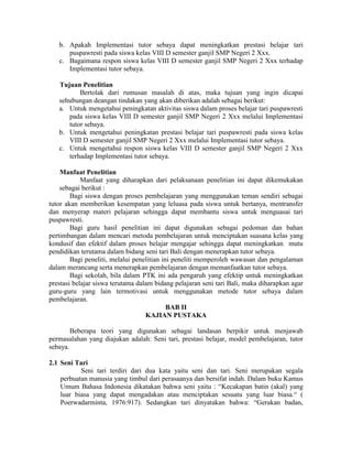 b. Apakah Implementasi tutor sebaya dapat meningkatkan prestasi belajar tari
      puspawresti pada siswa kelas VIII D semester ganjil SMP Negeri 2 Xxx.
   c. Bagaimana respon siswa kelas VIII D semester ganjil SMP Negeri 2 Xxx terhadap
      Implementasi tutor sebaya.

   Tujuan Penelitian
          Bertolak dari rumusan masalah di atas, maka tujuan yang ingin dicapai
   sehubungan deangan tindakan yang akan diberikan adalah sebagai berikut:
   a. Untuk mengetahui peningkatan aktivitas siswa dalam proses belajar tari puspawresti
      pada siswa kelas VIII D semester ganjil SMP Negeri 2 Xxx melalui Implementasi
      tutor sebaya.
   b. Untuk mengetahui peningkatan prestasi belajar tari puspawresti pada siswa kelas
      VIII D semester ganjil SMP Negeri 2 Xxx melalui Implementasi tutor sebaya.
   c. Untuk mengetahui respon siswa kelas VIII D semester ganjil SMP Negeri 2 Xxx
      terhadap Implementasi tutor sebaya.

    Manfaat Penelitian
            Manfaat yang diharapkan dari pelaksanaan penelitian ini dapat dikemukakan
    sebagai berikut :
        Bagi siswa dengan proses pembelajaran yang menggunakan teman sendiri sebagai
tutor akan memberikan kesempatan yang leluasa pada siswa untuk bertanya, mentransfer
dan menyerap materi pelajaran sehingga dapat membantu siswa untuk menguasai tari
puspawresti.
        Bagi guru hasil penelitian ini dapat digunakan sebagai pedoman dan bahan
pertimbangan dalam mencari metoda pembelajaran untuk menciptakan suasana kelas yang
kondusif dan efektif dalam proses belajar mengajar sehingga dapat meningkatkan mutu
pendidikan terutama dalam bidang seni tari Bali dengan menerapkan tutor sebaya.
        Bagi peneliti, melalui penelitian ini peneliti memperoleh wawasan dan pengalaman
dalam merancang serta menerapkan pembelajaran dengan memanfaatkan tutor sebaya.
        Bagi sekolah, bila dalam PTK ini ada pengaruh yang efektip untuk meningkatkan
prestasi belajar siswa terutama dalam bidang pelajaran seni tari Bali, maka diharapkan agar
guru-guru yang lain termotivasi untuk menggunakan metode tutor sebaya dalam
pembelajaran.
                                            BAB II
                                   KAJIAN PUSTAKA

        Beberapa teori yang digunakan sebagai landasan berpikir untuk menjawab
permasalahan yang diajukan adalah: Seni tari, prestasi belajar, model pembelajaran, tutor
sebaya.

2.1 Seni Tari
           Seni tari terdiri dari dua kata yaitu seni dan tari. Seni merupakan segala
    perbuatan manusia yang timbul dari perasaanya dan bersifat indah. Dalam buku Kamus
    Umum Bahasa Indonesia dikatakan bahwa seni yaitu : “Kecakapan batin (akal) yang
    luar biasa yang dapat mengadakan atau menciptakan sesuatu yang luar biasa.“ (
    Poerwadarminta, 1976:917). Sedangkan tari dinyatakan bahwa: “Gerakan badan,
 