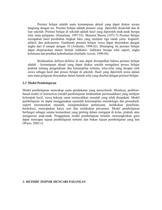 Prestasi belajar adalah suatu kemampuan aktual yang dapat diukur secara
   langsung dengan tes. Prestasi belajar adalah prestasi yang diperoleh disekolah dan di
   luar sekolah. Prestasi belajar di sekolah adalah hasil yang diperoleh anak-anak berupa
   nilai mata pelajaran: (Sunartana, 1997:55). Menurut Bloom (1971:7) Prestasi belajar
   merupakan hasil perubahan tingkah laku yang meliputi tiga ranah yaitu: kognetif,
   afektif, dan psikomotor. Gambaran prestasi belajar siswa dapat dinyatakan dengan
   angka dari 0 sampai dengan 10 (Arikunto, 1998:62). Disamping itu prestasi belajar
   dapat dioperasikan dalam bentuk indikator- indikator berupa nilai raport, angka
   kelulusan dan predikat keberhasilan (Saifudin Azwar, 1996:44).

          Berdasarkan definisi-definisi di atas dapat disimpulkan bahwa prestasi belajar
   adalah : kemampuan aktual yang dapat diukur setelah mengalami proses belajar
   praktek tentang pengetahuan dan ketrampilan tertentu, nilai-nilai yang dicapai oleh
   siswa sebagai hasil dari proses belajar di sekolah. Hasil yang diperoleh siswa dalam
   satu mata pelajaran dinyatakan dalam bentuk nilai yang disebut dengan prestasi belajar.

2.3 Model Pembelajaran

Model pembelajaran mencakup suatu pendekatan yang menyeluruh. Misalnya, problem-
based model of instruction (model pembelajaran berdasarkan permasalahan) yang meliputi
kelompok kecil, siswa bekerja sama memecahkan masalah yang telah disepakati. Model
pembelajaran ini dapat menggunakan sejumlah keterampilan metodologis dan prosedural,
seperti merumuskan masalah, mengemukakan pertanyaan, melakukan penelitian,
berdiskusi, menciptakan karya seni dan melakukan presentasi. Model pembelajaran
berfungsi sebagai sarana komunikasi yang penting dalam mengajar di kelas, praktek atau
mengawasi anak-anak. Penggunaan model pembelajaran tertentu memungkinkan guru
dapat mencapai tujuan pembelajaran tertentu dan bukan tujuan pembelajaran yang lain
(Wasis, 2002:1).




2. METODE TEHNIK MENCARI PASANGAN
 