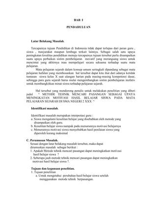 BAB I

                               PENDAHULUAN



   Latar Belakang Masalah.

    Tercapainya tujuan Pendidikan di Indonesia tidak dapat terlepas dari peran guru ,
siswa , masyarakat maupun lembaga terkait lainnya. Sebagai salah satu upaya
peningkatan kwalitas pendidikan menuju tercapainya tujuan tersebut perlu disampaikan
suatu upaya perbaikan sistim pembelajaran inovatif yang merangsang siswa untuk
mencintai yang akhirnya mau mempelajari secara seksama terhadap suatu mata
pelajaran.
        Mata pelajaran sejarah dalam konsep umum seringkali dipandang sebagai mata
pelajaran hafalan yang membosankan hal tersebut dapat kita ihat dari adanya ketidak
tuntasan siswa kelas X saat ulangan harian pada masing-masing kompetensi dasar,
sehingga para guru sejarah harus mulai mengembangkan sistim pembelajaran inofativ
untuk membangkitkan minat siswa terhadap pelajaran sejarah.

      Hal tersebut yang mendorong penulis untuk melakukan penelitian yang diberi
judul  “ METODE TEHNIK MENCARI PASANGAN SEBAGAI UPAYA
MENINGKATAN MOTIVASI HASIL BELAJAR SISWA PADA MATA
PELAJARAN SEJARAH DI SMA NEGERI 2 XXX “

   Identifikasi masalah.

   Identifikasi masalah merupakan interpretasi guru :
   a. Siswa mengalami kesulitan belajar yang disebabkan oleh metode yang
      disampaikan oleh guru.
   b. Kesulitan belajar siswa nampak pada menurunnya motivasi belajarnya
   c. Menurunnya motivasi siswa menyebabkan hasil penilaian siswa yang
      diperoleh kurang maksimal

C. Perumusan Masalah.
   Sesuai dengan latar belakang masalah tersebut, maka dapat
   dirumuskan masalah sebagai berikut :
   1. Apakah Metode tehnik mencari pasangan dapat meningkatkan motivasi
      hasil belajar siswa ?
   2. Seberapa jauh metode tehnik mencari pasangan dapat meningkatkan
     motivasi hasil belajar siswa ?.

   Tujuan dan kegunaan penelitian.
   1. Tujuan penelitian
       a. Untuk mengetahui perubahan hasil belajar siswa setelah
          menggunakan metode tehnik berpasangan.
 