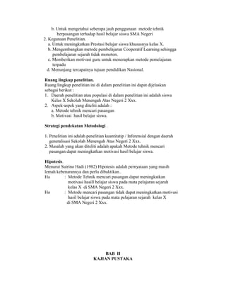 b. Untuk mengetahui seberapa jauh penggunaan metode tehnik
         berpasangan terhadap hasil belajar siswa SMA Negeri
2. Kegunaan Penelitian.
   a. Untuk meningkatkan Prestasi belajar siswa khususnya kelas X.
   b. Mengembangkan metode pembelajaran Cooperatif Learning sehingga
      pembelajaran sejarah tidak monoton.
   c. Memberikan motivasi guru untuk menerapkan metode pemelajaran
      terpadu
  d. Menunjang tercapainya tujuan pendidikan Nasional.

Ruang lingkup penelitian.
Ruang lingkup penelitian ini di dalam penelitian ini dapat dijelaskan
sebagai berikut :
1. Daerah penelitian atau populasi di dalam penelitian ini adalah siswa
   Kelas X Sekolah Menengah Atas Negeri 2 Xxx.
2. Aspek-aspek yang diteliti adalah :
   a. Metode tehnik mencari pasangan
   b. Motivasi hasil belajar siswa.

Strategi pendekatan Metodologi .

1. Penelitian ini adalah penelitian kuantitatip / Inferensial dengan daerah
   generalisasi Sekolah Menengah Atas Negeri 2 Xxx.
2. Masalah yang akan diteliti adalah apakah Metode tehnik mencari
   pasangan dapat meningkatkan motivasi hasil belajar siswa.

Hipotesis.
Menurut Sutrino Hadi (1982) Hipotesis adalah pernyataan yang masih
lemah kebenarannya dan perlu dibuktikan..
Ha         : Metode Tehnik mencari pasangan dapat meningkatkan
             motivasi hasill belajar siswa pada mata pelajaran sejarah
             kelas X di SMA Negeri 2 Xxx.
Ho         : Metode mencari pasangan tidak dapat meningkatkan motivasi
             hasil belajar siswa pada mata pelajaran sejarah kelas X
            di SMA Negeri 2 Xxx.




                                 BAB II
                            KAJIAN PUSTAKA
 