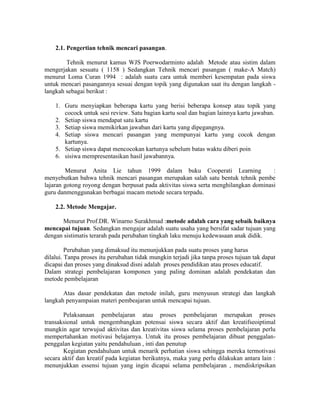 2.1. Pengertian tehnik mencari pasangan.

        Tehnik menurut kamus WJS Poerwodarminto adalah Metode atau sistim dalam
mengerjakan sesuatu ( 1158 ) Sedangkan Tehnik mencari pasangan ( make-A Match)
menurut Loma Curan 1994 : adalah suatu cara untuk memberi kesempatan pada siswa
untuk mencari pasangannya sesuai dengan topik yang digunakan saat itu dengan langkah -
langkah sebagai berikut :

    1. Guru menyiapkan beberapa kartu yang berisi beberapa konsep atau topik yang
       cocock untuk sesi review. Satu bagian kartu soal dan bagian lainnya kartu jawaban.
    2. Setiap siswa mendapat satu kartu
    3. Setiap siswa memikirkan jawaban dari kartu yang dipegangnya.
    4. Setiap siswa mencari pasangan yang mempunyai kartu yang cocok dengan
       kartunya.
    5. Setiap siswa dapat mencocokan kartunya sebelum batas waktu diberi poin
    6. sisiwa mempresentasikan hasil jawabannya.

        Menurut Anita Lie tahun 1999 dalam buku Cooperati Learning                    :
menyebutkan bahwa tehnik mencari pasangan merupakan salah satu bentuk tehnik pembe
lajaran gotong royong dengan berpusat pada aktivitas siswa serta menghilangkan dominasi
guru danmenggunakan berbagai macam metode secara terpadu.

    2.2. Metode Mengajar.

      Menurut Prof.DR. Winarno Surakhmad :metode adalah cara yang sebaik baiknya
mencapai tujuan. Sedangkan mengajar adalah suatu usaha yang bersifat sadar tujuan yang
dengan sistimatis terarah pada perubahan tingkah laku menuju kedewasaan anak didik.

         Perubahan yang dimaksud itu menunjukkan pada suatu proses yang harus
dilalui. Tanpa proses itu perubahan tidak mungkin terjadi jika tanpa proses tujuan tak dapat
dicapai dan proses yang dinaksud disni adalah proses pendidikan atau proses educatif.
Dalam strategi pembelajaran komponen yang paling dominan adalah pendekatan dan
metode pembelajaran

       Atas dasar pendekatan dan metode inilah, guru menyusun strategi dan langkah
langkah penyampaian materi pembeajaran untuk mencapai tujuan.

       Pelaksanaan pembelajaran atau proses pembelajaran merupakan proses
transaksional untuk mengembangkan potensai siswa secara aktif dan kreatifseoiptimal
mungkin agar terwujud aktivitas dan kreativitas siswa selama proses pembelajaran perlu
mempertahankan motivasi belajarnya. Untuk itu proses pembelajaran dibuat penggalan-
penggalan kegiatan yaitu pendahuluan , inti dan penutup
       Kegiatan pendahuluan untuk menarik perhatian siswa sehingga mereka termotivasi
secara aktif dan kreatif pada kegiatan berikutnya, maka yang perlu dilakukan antara lain :
menunjukkan essensi tujuan yang ingin dicapai selama pembelajaran , mendiskripsikan
 