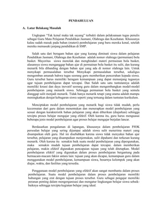 PENDAHULUAN

A. Latar Belakang Masalah

       Ungkapan “Tak kenal maka tak sayang” terbukti dalam pelaksanaan tugas penulis
   sebagai Guru Mata Pelajaran Pendidikan Jasmani, Olahraga dan Kesehatan. Khususnya
   kalau sudah masuk pada bahan (materi) pembelajaran yang baru mereka kenal, setelah
   mereka memasuki jenjang pendidikan di SMP.

       Salah satu dari beragam bahan ajar yang kurang diminati siswa dalam pelajaran
   Pendidikan Jasmani, Olahraga dan Kesehatan adalah nomor olahraga (permainan) bola
   basket. Mayoritas siswa menolak dan menghindari materi permainan bola basket,
   alasannya siswa menganggap bahan ajar di permainan bola basket itu sulit, dan kurang
   menarik bila dibanding dengan bahan ajar yang ada di nomor olahraga lain. Untuk
   menyikapi permasalahan tersebut Menyikapi permasalahan tersebut, sekaligus
   mengemban amanah bahwa tugas seorang guru memberikan pencerahan kepada siswa.
   Guru tersebut harus memiliki beragam kemampuan yang dapat menunjang tugasnya
   agar tujuan pembelajaran dapat tercapai. Dan Salah satu satu tuntutannya adalah
   memiliki kreasi dan daya inovatif seorang guru dalam mengembangkan model-model
   pembelajaran yang menarik siswa. Sehingga permainan bola basket yang semula
   dianggap sulit menjadi menarik. Tidak hanya menarik tetapi yang utama adalah mampu
   meningkatkan derajat kebugaran siswa seperti yang tertuang dalam tuntutan kurikulum.

       Menciptakan model pembelajaran yang menarik bagi siswa tidak mudah, perlu
   kecermatan dari guru dalam menentukan dan menerapkan model pembelajaran yang
   sesuai dengan karakteristik bahan pelajaran yang akan diberikan (diajarkan) sehingga
   tercipta proses belajar mengajar yang efektif. Oleh karena itu, guru harus menguasai
   beberapa jenis model pembelajaran agar proses belajar mengajar berjalan lancar.

       Berdasarkan pengalaman di lapangan, khususnya dalam pembelajaran PJOK
   persoalan belajar yang sering dijumpai adalah siswa sulit menerima materi yang
   disampaikan oleh guru. Hal ini disebabkan karena siswa tidak menyukai bahan ajar
   tersebut, pelajaran yang disampaikan menjemukan, sulit dipahami dan terkesan kurang
   menarik. Oleh karena itu semakin baik suatu model pembelajaran yang dipergunakan,
   maka semakin mudah tujuan pembelajaran dapat tercapai. dalam memberikan
   pelajaran, makin efektif digunakan pencapaian tujuan yang telah ditetapkan. Model
   pembelajaran efektif yang digunakan dalam proses pembelajaran bergantung pada
   bermacam-macam faktor antara lain: tujuan yang akan dicapai, kemampuan guru dalam
   menggunakan model pembelajaran, kemampuan siswa, besarnya kelompok yang akan
   diajar, waktu, dan fasilitas yang tersedia.

      Penggunaan model pembelajaran yang efektif akan sangat membantu dalam proses
   pembelajaran. Suatu model pembelajaran dalam proses pembelajaran memiliki
   hubungan yang erat dengan tujuan proses tersebut. Guru sebagai pengajar memiliki
   peranan penting dalam mengorganisasi dan mengatur lingkungan belajar siswa sebaik-
   baiknya sehingga tercipta kegiatan belajar yang ideal.
 