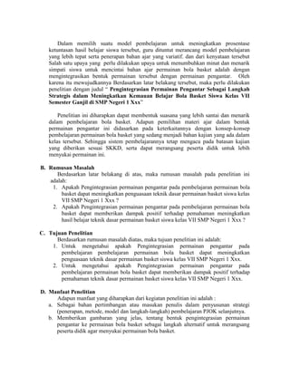 Dalam memilih suatu model pembelajaran untuk meningkatkan prosentase
   ketuntasan hasil belajar siswa tersebut, guru dituntut merancang model pembelajaran
   yang lebih tepat serta penerapan bahan ajar yang variatif. dan dari kenyataan tersebut
   Salah satu upaya yang perlu dilakukan upaya untuk menumbuhkan minat dan menarik
   simpati siswa untuk mencintai bahan ajar permainan bola basket adalah dengan
   mengintegrasikan bentuk permainan tersebut dengan permainan pengantar. Oleh
   karena itu mewujudkannya Berdasarkan latar belakang tersebut, maka perlu dilakukan
   penelitian dengan judul “ Pengintegrasian Permainan Pengantar Sebagai Langkah
   Strategis dalam Meningkatkan Kemauan Belajar Bola Basket Siswa Kelas VII
   Semester Ganjil di SMP Negeri 1 Xxx”

       Penelitian ini diharapkan dapat membentuk suasana yang lebih santai dan menarik
   dalam pembelajaran bola basket. Adapun pemilihan materi ajar dalam bentuk
   permainan pengantar ini didasarkan pada keterkaitannya dengan konsep-konsep
   pembelajaran permainan bola basket yang sedang menjadi bahan kajian yang ada dalam
   kelas tersebut. Sehingga sistem pembelajarannya tetap mengacu pada batasan kajian
   yang diberikan sesuai SKKD, serta dapat merangsang peserta didik untuk lebih
   menyukai permainan ini.

B. Rumusan Masalah
      Berdasarkan latar belakang di atas, maka rumusan masalah pada penelitian ini
   adalah:
    1. Apakah Pengintegrasian permainan pengantar pada pembelajaran permainan bola
        basket dapat meningkatkan penguasaan teknik dasar permainan basket siswa kelas
        VII SMP Negeri 1 Xxx ?
    2. Apakah Pengintegrasian permainan pengantar pada pembelajaran permainan bola
        basket dapat memberikan dampak positif terhadap pemahaman meningkatkan
        hasil belajar teknik dasar permainan basket siswa kelas VII SMP Negeri 1 Xxx ?

C. Tujuan Penelitian
      Berdasarkan rumusan masalah diatas, maka tujuan penelitian ini adalah:
    1. Untuk mengetahui apakah Pengintegrasian permainan pengantar pada
       pembelajaran pembelajaran permainan bola basket dapat meningkatkan
       penguasaan teknik dasar permainan basket siswa kelas VII SMP Negeri 1 Xxx.
    2. Untuk mengetahui apakah Pengintegrasian permainan pengantar pada
       pembelajaran permainan bola basket dapat memberikan dampak positif terhadap
       pemahaman teknik dasar permainan basket siswa kelas VII SMP Negeri 1 Xxx.

D. Manfaat Penelitian
      Adapun manfaat yang diharapkan dari kegiatan penelitian ini adalah :
   a. Sebagai bahan pertimbangan atau masukan penulis dalam penyusunan strategi
      (penerapan, metode, model dan langkah-langkah) pembelajaran PJOK selanjutnya.
   b. Memberikan gambaran yang jelas, tentang bentuk pengintegrasian permainan
      pengantar ke permainan bola basket sebagai langkah alternatif untuk merangsang
      peserta didik agar menyukai permainan bola basket.
 
