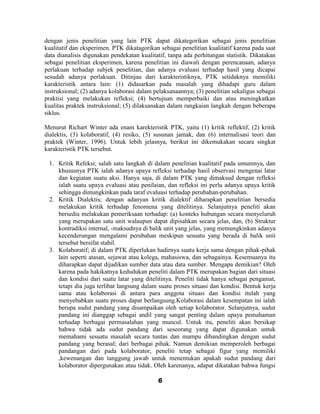 dengan jenis penelitian yang lain PTK dapat dikategorikan sebagai jenis penelitian
kualitatif dan eksperimen. PTK dikatagorikan sebagai penelitian kualitatif karena pada saat
data dianalisis digunakan pendekatan kualitatif, tanpa ada perhitungan statistik. Dikatakan
sebagai penelitian eksperimen, karena penelitian ini diawali dengan perencanaan, adanya
perlakuan terhadap subjek penelitian, dan adanya evaluasi terhadap hasil yang dicapai
sesudah adanya perlakuan. Ditinjau dari karakteristiknya, PTK setidaknya memiliki
karakteristik antara lain: (1) didasarkan pada masalah yang dihadapi guru dalam
instruksional; (2) adanya kolaborasi dalam pelaksanaannya; (3) penelitian sekaligus sebagai
praktisi yang melakukan refleksi; (4) bertujuan memperbaiki dan atau meningkatkan
kualitas praktek instruksional; (5) dilaksanakan dalam rangkaian langkah dengan beberapa
siklus.

Menurut Richart Winter ada enam karekteristik PTK, yaitu (1) kritik reflektif, (2) kritik
dialektis, (3) kolaboratif, (4) resiko, (5) susunan jamak, dan (6) internalisasi teori dan
praktek (Winter, 1996). Untuk lebih jelasnya, berikut ini dikemukakan secara singkat
karakteristik PTK tersebut.

 1. Kritik Refeksi; salah satu langkah di dalam penelitian kualitatif pada umumnya, dan
    khususnya PTK ialah adanya upaya refleksi terhadap hasil observasi mengenai latar
    dan kegiatan suatu aksi. Hanya saja, di dalam PTK yang dimaksud dengan refleksi
    ialah suatu upaya evaluasi atau penilaian, dan refleksi ini perlu adanya upaya kritik
    sehingga dimungkinkan pada taraf evaluasi terhadap perubahan-perubahan.
 2. Kritik Dialektis; dengan adanyan kritik dialektif diharapkan penelitian bersedia
    melakukan kritik terhadap fenomena yang ditelitinya. Selanjutnya peneliti akan
    bersedia melakukan pemeriksaan terhadap: (a) konteks hubungan secara menyeluruh
    yang merupakan satu unit walaupun dapat dipisahkan secara jelas, dan, (b) Struktur
    kontradiksi internal, -maksudnya di balik unit yang jelas, yang memungkinkan adanya
    kecenderungan mengalami perubahan meskipun sesuatu yang berada di balik unit
    tersebut bersifat stabil.
 3. Kolaboratif; di dalam PTK diperlukan hadirnya suatu kerja sama dengan pihak-pihak
    lain seperti atasan, sejawat atau kolega, mahasiswa, dan sebagainya. Kesemuanya itu
    diharapkan dapat dijadikan sumber data atau data sumber. Mengapa demikian? Oleh
    karena pada hakikatnya kedudukan peneliti dalam PTK merupakan bagian dari situasi
    dan kondisi dari suatu latar yang ditelitinya. Peneliti tidak hanya sebagai pengamat,
    tetapi dia juga terlibat langsung dalam suatu proses situasi dan kondisi. Bentuk kerja
    sama atau kolaborasi di antara para anggota situasi dan kondisi itulah yang
    menyebabkan suatu proses dapat berlangsung.Kolaborasi dalam kesempatan ini ialah
    berupa sudut pandang yang disampaikan oleh setiap kolaborator. Selanjutnya, sudut
    pandang ini dianggap sebagai andil yang sangat penting dalam upaya pemahaman
    terhadap berbagai permasalahan yang muncul. Untuk itu, peneliti akan bersikap
    bahwa tidak ada sudut pandang dari seseorang yang dapat digunakan untuk
    memahami sesuatu masalah secara tuntas dan mampu dibandingkan dengan sudut
    pandang yang berasal; dari berbagai pihak. Namun demikian memperoleh berbagai
    pandangan dari pada kolaborator, peneliti tetap sebagai figur yang memiliki
    ,kewenangan dan tanggung jawab untuk menentukan apakah sudut pandang dari
    kolaborator dipergunakan atau tidak. Oleh karenanya, sdapat dikatakan bahwa fungsi

                                            6
 