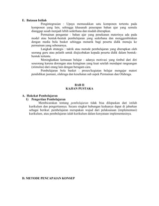 E. Batasan Istilah
             Pengintegrasian : Upaya memasukkan satu komponen tertentu pada
      komponen yang lain, sehingga khasanah penerapan bahan ajar yang semula
      dianggap susah menjadi lebih sederhana dan mudah diterapkan.
             Permainan pengantar : bahan ajar yang penekanan materinya ada pada
      model atau bentuk-bentuk pembelajaran yang sederhana dan menggembirakan
      dengan media bola basket sehingga menarik bagi peserta didik menuju ke
      permainan yang sebenarnya.
             Langkah strategis : taktik atau metode pembelajaran yang diterapkan oleh
      seorang guru atau pelatih untuk diujicobakan kepada peserta didik dalam bentuk-
      bentuk tertentu.
             Meningkatkan kemauan belajar : adanya motivasi yang timbul dari diri
      seseorang karena dorongan atau keinginan yang kuat setelah mendapat rangsangan
      (stimulus) dari orang lain dengan beragam cara.
             Pembelajaran bola basket : proses/kegiatan belajar mengajar materi
      pendidikan jasmani, olahraga dan kesehatan sub aspek Permainan dan Olahraga.


                                     BAB II
                                KAJIAN PUSTAKA

A. Hakekat Pembelajaran
  1) Pengertian Pembelajaran
           Membicarakan tentang pembelajaran tidak bisa dilepaskan dari istilah
    kurikulum dan pengertiannya. Secara singkat hubungan keduanya dapat di jabarkan
    sebagai berikut: pembelajaran merupakan wujud dari pelaksanaan (implementasi)
    kurikulum, atau pembelajaran ialah kurikulum dalam kenyataan implementasinya.




D. METODE PENCAPAIAN KONSEP
 