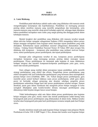 BAB I
                                   PENDAHULUAN

A. Latar Belakang.

       Pendidikan pada hakekatnya adalah usaha sadar yang dilakukan oleh manusia untuk
mengembangkan kemampuan dan kepribadiannya. Pendidikan ini memegang peranan
penting dalam membina manusia yang memiliki pengetahuan dan ketrampilan, serta
manusia-manusia yang memiliki sikap positif terhadap segala hal, sehingga dapat dikatakan
bahwa pendidikan merupakan suatu usaha yang sangat penting dan dianggap pokok dalam
kehidupan manusia.

        Bentuk kongkret dari pendidikan yang dilakukan oleh manusia tersebut tampak
dalam aktivitas belajar mengajar sebagaimana Sudjana (1989) mengatakan bahwa proses
belajar mengajar merupakan suatu kegiatan untuk mencapai tujuan pendidikan yang telah
ditetapkan. Keberhasilan tujuan pendidikan nasional sebagaimana diamanatkan dalam
Undang - Undang Sistem Pendidikan Nasional Nomor 20 Tahun 2003 akan tercapai bila
didukung oleh komponen – komponen pilar pendidikan yang meliputi motivasi belajar
siswa, materi pembelajaran, proses pembelajaran, dan tujuan pembelajaran.

       Keempat pilar sebagaimana tersebut di atas, komponen proses pembelajaran
merupakan komponen yang memegang peranan penting dalam mencapai tujuan
pembelajaran. Proses pembelajaran ini menunjuk pada kegiatan di mana didalamnya
terdapat integrasi dan interaksi komponen-komponen pembelajaran yaitu guru, siswa,
materi dan metode pembelajaran.

        Guru sebagai ujung tombak dalam pencapaian tujuan pendidikan, perlu memilih
strategi pembelajaran yang efektif dan efisien. Pengelolaan proses pembelajaran yang
efektif merupakan titik awal keberhasilan pembelajaran yang bermuara akan meningkatkan
prestasi belajar siswa (Chabibah, 2006 : 24). Terkait dengan proses pembelajaran, guru
memiliki peran sentral berhasil tidaknya suatu proses pembelajaran, sebab guru dalam
posisi ini bertindak sebagai perancang atau desainer sekaligus pengelola proses
pembelajaran sedemikian hingga hasil dari proses pembelajaran tersebut tercapai. Namun
demikian, peran guru dalam mendesain dan mengelola proses belajar mengajar di kelas
seringkali dihadapkan pada kondisi-kondisi dimana rancangan pembelajaran yang
didesainnya tidak berjalan dengan lancar sesuai harapan.

        Tidak berkembangnya salah satu faktor dalam proses pembelajaran atau kegiatan
belajar mengajar yaitu guru, murid, materi dan metode pembelajaran sudah barang tentu
berpengaruh pada proses pembelajaran yang dilaksanakan di dalam kelas. Bahkan kondisi
tersebut akan berpengaruh pula pada hasil pembelajaran terutama tampak pada hasil belajar
siswa.


     Kondisi demikian terjadi pula pada kegiatan belajar mengajar mata pelajaran Mulok
Pembukuan di kelas VIII A SMP Negeri 2 Xxx, dimana dari kondisi awal kegiatan belajar
 