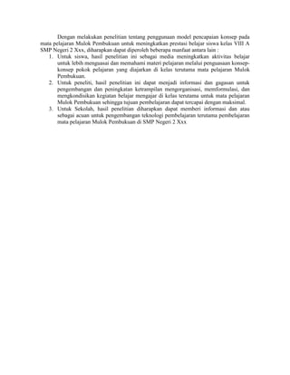 Dengan melakukan penelitian tentang penggunaan model pencapaian konsep pada
mata pelajaran Mulok Pembukuan untuk meningkatkan prestasi belajar siswa kelas VIII A
SMP Negeri 2 Xxx, diharapkan dapat diperoleh beberapa manfaat antara lain :
   1. Untuk siswa, hasil penelitian ini sebagai media meningkatkan aktivitas belajar
       untuk lebih menguasai dan memahami materi pelajaran melalui penguasaan konsep-
       konsep pokok pelajaran yang diajarkan di kelas terutama mata pelajaran Mulok
       Pembukuan.
   2. Untuk peneliti, hasil penelitian ini dapat menjadi informasi dan gagasan untuk
       pengembangan dan peningkatan ketrampilan mengorganisasi, memformulasi, dan
       mengkondisikan kegiatan belajar mengajar di kelas terutama untuk mata pelajaran
       Mulok Pembukuan sehingga tujuan pembelajaran dapat tercapai dengan maksimal.
   3. Untuk Sekolah, hasil penelitian diharapkan dapat memberi informasi dan atau
       sebagai acuan untuk pengembangan teknologi pembelajaran terutama pembelajaran
       mata pelajaran Mulok Pembukuan di SMP Negeri 2 Xxx
 
