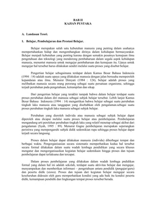 BAB II
                                 KAJIAN PUSTAKA


A. Landasan Teori.

1. Belajar, Pembelajaran dan Prestasi Belajar.

       Belajar merupakan salah satu kebutuhan manusia yang penting dalam usahanya
mempertahankan hidup dan mengembangkan dirinya dalam kehidupan bermasyarakat.
Belajar menjadi kebutuhan yang penting karena dengan semakin pesatnya kemajuan ilmu
pengetahuan dan teknologi yang mendorong pembaharuan dalam segala aspek kehidupan
manusia, menuntut manusia untuk mengejar pembaharuan dan kemajuan itu. Upaya untuk
mengejar hal tersebut harus dilakukan sendiri melalui suatu proses yang disebut belajar.

        Pengertian belajar sebagaimana terdapat dalam Kamus Besar Bahasa Indonesia
(1994 : 14) adalah suatu upaya yang dilakukan manusia dengan jalan berusaha memperoleh
kepandaian atau ilmu. Menurut Dimyati (1984 : 124), belajar adalah proses yang
melibatkan manusia secara orang perorang sebagai suatu persatuan organisme, sehingga
terjadi perubahan pada pengetahuan, ketrampilan dan sikap.

       Dari pengertian belajar yang terakhir tampak bahwa dalam belajar terdapat suatu
proses perubahan dalam diri manusia sebagai subjek belajar tersebut. Lebih lanjut Kamus
Besar Bahasa Indonesia (1994 : 14) mengartikan bahwa belajar sebagai suatu perubahan
tingkah laku manusia atau tanggapan yang disebabkan oleh pengalaman.sebagai suatu
proses perubahan tingkah laku manusia sebagai subjek belajar.

         Perubahan yang dieroleh individu atau manusia sebagai subjek belajar dapat
diperoleh atau dicapai melalui suatu proses belajar atau pembelajaran. Pembelajaran
mengandung arti perolehan perubahan tingkah laku yang relatif menetap sebagai akibat dari
pengalaman (Syah, 1995 : 89). Menurut Gagne pembelajaran merupakan seperangkan
peristiwa yang mempengaruhi subjek didik sedemikian rupa sehingga proses belajar dapat
terjadi secara langsung.

       Proses dalam belajar dapat dilakukan manusia (individu) diberbagai tempat dan
berbagai waktu. Pengorganisasian secara sistematis memperhatikan kedua hal tersebut
secara formal dilakukan dalam suatu wadah lembaga pendidikan yang secara khusus
mengatur dan mengorganisasikan kegiatan belajar sedemikain hingga proses dan tujuan
pembelajaran dapat terlaksana dan tercapai.

        Dalam proses pembelajaran yang dilakukan dalam wadah lembaga pndidikan
formal yang dalam hal ini adalah sekolah, terdapat suatu aktivitas belajar dan mengajar,
menyampaikan dan memberikan informasi – pengetahuan antara pendidik (pengajar/guru)
dan peserta didik (siswa). Proses dan tujuan dari kegiatan belajar mengajar secara
keseluruhan didesain oleh guru memperhatikan kondisi yang ada baik itu kondisi peserta
didik, kemampuan pendidik dan lingkungan tempat proses tersebut berada.
 