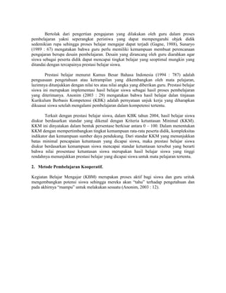 Bertolak dari pengertian pengajaran yang dilakukan oleh guru dalam proses
pembelajaran yakni seperangkat peristiwa yang dapat mempengaruhi objek didik
sedemikian rupa sehingga proses belajar mengajar dapat terjadi (Gagne, 1988), Sunaryo
(1989 : 67) mengatakan bahwa guru perlu memiliki kemampuan membuat perencanaan
pengajaran berupa desain pembelajaran. Desain yang dirancang oleh guru diarahkan agar
siswa sebagai peserta didik dapat mencapai tingkat belajar yang seoptimal mungkin yang
ditandai dengan tercapainya prestasi belajar siswa.

       Prestasi belajar menurut Kamus Besar Bahasa Indonesia (1994 : 787) adalah
penguasaan pengetahuan atau ketrampilan yang dikembangkan oleh mata pelajaran,
lazimnya ditunjukkan dengan nilai tes atau nilai angka yang diberikan guru. Prestasi belajar
siswa ini merupakan implementasi hasil belajar siswa sebagai hasil proses pembelajaran
yang diterimanya. Anonim (2003 : 29) mengatakan bahwa hasil belajar dalan tinjauan
Kurikulum Berbasis Kompetensi (KBK) adalah pernyataan unjuk kerja yang diharapkan
dikuasai siswa setelah mengalami pembelajaran dalam kompetensi tertentu.

       Terkait dengan prestasi belajar siswa, dalam KBK tahun 2004, hasil belajar siswa
diukur berdasarkan standar yang dikenal dengan Kriteria ketuntasan Minimal (KKM).
KKM ini dinyatakan dalam bentuk persentase berkisar antara 0 – 100. Dalam menentukan
KKM dengan mempertimbangkan tingkat kemampuan rata-rata peserta didik, kompleksitas
indikator dan kemampuan sumber daya pendukung. Dari standar KKM yang menunjukkan
batas minimal pencapaian ketuntasan yang dicapai siswa, maka prestasi belajar siswa
diukur berdasarkan kemampuan siswa mencapai standar ketuntasan tersebut yang berarti
bahwa nilai prosentase ketuntasan siswa merupakan hasil belajar siswa yang tinggi
rendahnya menunjukkan prestasi belajar yang dicapai siswa untuk mata pelajaran tertentu.

2. Metode Pembelajaran Kooperatif.

Kegiatan Belajar Mengajar (KBM) merupakan proses aktif bagi siswa dan guru urituk
mengembangkan potensi siswa sehingga mereka akan “tahu” terhadap pengetahuan dan
pada akhirnya “mampu” untuk melakukan sesuatu (Anonim, 2003 : 12).
 