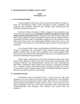 E. METODE PRAKTIS PEMBELAJARAN ( PBL )

                                       BAB I
                                   PENDAHULUAN

A Latar Belakang Masalah

          Usaha peningkatan sumber daya manusia sedang marak dilakukan di negara ini.
   Salah satu perwujudannya adalah melalui peningkatan kualitas pendidikan yang
   diusahakan oleh pemerintah sedemikian rupa sehingga terjadi penyempurnaan dan
   perubahan kurikulum beberapa kali.

           Kurikulum Berbasis Kompetensi (KBK) merupakan konsep kurikulum yang
   menekankan pada pengembangan kemampuan melakukan (kompetensi) tugas-tugas
   dengan standar performansi tertentu, sehingga hasilnya dapat dirasakan oleh peserta
   didik, berupa penguasaan terhadap seperangkat kompetensi tertentu. Dengan demikian,
   implementasi kurikulum dapat menumbuhkan tanggung jawab dan partisipasi peserta
   didik untuk belajar menilai dan mempengaruhi kebijakan umum (public policy), serta
   memberanikan diri berperan serta dalam berbagai kegiatan, baik di sekolah maupun di
   masyarakat.

           Guru sebagai fasilitator seperti yang diharapkan oleh KBK dituntut untuk dapat
   mengatur, mengarahkan dan menciptakan suasana kegiatan belajar mengajar yang
   kondusif sehingga dapat mencapai tujuan pendidikan sesuai yang diharapkan KBK.
   Oleh karenanya, guru dituntut pula untuk lebih professional, inovatif, perpsektif dan pro
   aktif dalam melaksanakan tugas pembelajaran.

           Bahasa Inggris sebagai bahasa internasional memerankan bagian yang sangat
   penting. Selain digunakan sebagai media untuk berkomunikasi juga digunakan untuk
   menguasai teknologi yang perkembangannya menuntut kita untuk mempelajarinya
   lebih dalam. Pembelajaran bahasa Inggris harus mencakup 4 ketrampilan berbahasa
   yaitu : membaca (reading), menyimak (listening), berbicara (speaking), dan menulis
   (writing) secara terpadu. Membaca adalah salah satu ketrampilan berbahasa yang harus
   dikuasai siswa untuk memahami isi suatu wacana.

B Identifikasi Masalah

          Pembelajaran secara konvensional (teacher centered situation) tidak dapat
   mengajak siswa untuk berperan aktif dalam kegiatan pembelajaran, yang diharapkan
   dapat mencapai tujuan pembelajaran dengan mudah. Oleh karena itu, guru hendaknya
   merubah kegiatan pembelajaran menjadi modern (students centered situation) yang
   dapat meningkatkan minat siswa untuk belajar menemukan sendiri, bekerjasama dan
   mengkomunikasikan hasil belajarnya serta membuat siswa semakin aktif dan
   kooperatif.
 
