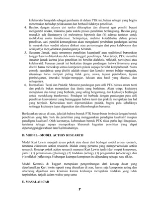 kolaborator hanyalah sebagai pembantu di dalam PTK ini, bukan sebagai yang begitu
    menentukan terhadap pelaksaanan dan berhasil tidaknya penelitian.
 4. Resiko; dengan adanya ciri resiko diharapkan dan dituntut agar peneliti berani
    mengambil resiko, terutama pada waktu proses penelitian berlangsung. Resiko yang
    mungkin ada diantaranya (a) melesetnya hipotesis dan (b) adanya tuntutan untuk
    melakukan suatu transformasi. Selanjutnya, melalui keterlibatan dalam proses
    penelitian, aksi peneliti kemungkinan akan mengalami perubahan pandangan karena
    ia menyaksikan sendiri adanya diskusi atau pertentangan dari para kalaborator dan
    selanjutnya menyebabkan pandangannya berubah.
 5. Susunan Jamak; pada umumnya penelitian kuantitatif atau tradisional berstruktur
    tunggal karena ditentukan oleh suara tunggal, penelitinya. Akan tetapi, PTK memiliki
    struktur jamak karena jelas penelitian ini bersifat dialektis, reflektif, partisipasi atau
    kolaboratif. Susunan jamak ini berkaitan dengan pandangan bahwa fenomena yang
    diteliti harus mencakup semua komponen pokok supaya bersifat komprehensif. Suatu
    contoh, seandainya yang diteliti adalah situasi dan kondisi proses belajar-mengajar,
    situasinya harus meliputi paling tidak guru, siswa, tujuan pendidikan, tujuan
    pembelajaran, interaksi belajar-mengajar, lulusan atau hasil yang dicapai, dan
    sebagainya.
 6. Internalisasi Teori dan Praktik; Menurut pandangan para ahli PTK bahwa antara teori
    dan praktik bukan merupakan dua dunia yang berlainan. Akan tetapi, keduanya
    merupakan dua tahap yang berbeda, yang saling bergantung, dan keduanya berfungsi
    untuk mendukung tranformasi. Pendapat ini berbeda dengan pandangan para ahli
    penelitian konvesional yang beranggapan bahwa teori dan praktik merupakan dua hal
    yang terpisah. Keberadaan teori diperuntukkan praktik, begitu pula sebaliknya
    sehingga keduanya dapat digunakan dan dikembangkan bersama.

Berdasarkan uraian di atas, jelaslah bahwa bentuk PTK benar-benar berbeda dengan bentuk
penelitian yang lain, baik itu penelitian yang menggunakan paradigma kualitatif maupun
paradigma kualitatif. Oleh karenanya, keberadaan bentuk PTK tidak perlu lagi diragukan,
terutama sebagai upaya memperkaya khasanah kegiatan penelitian yang dapat
dipertanggungjawabkan taraf keilmiahannya.

D. MODEL - MODEL ACTION RESEARCH

Model Kurt Lewin menjadi acuan pokok atau dasar dari berbagai model action research,
terutama classroom action research. Dialah orang pertama yang memperkenalkan action
research. Konsep pokok action research menurut Kurt Lewin terdiri dari empat komponen,
yaitu : (1) perencanaan (planning), (2) tindakan (acting), (3) pengamatan (observing), dan
(4) refleksi (reflecting). Hubungan keempat komponen itu dipandang sebagai satu siklus.

Model Kemmis & Taggart merupakan pengembangan dari konsep dasar yang
diperkenalkan Kurt lewin seperti yang diuraikan di atas, hanya saja komponen acting dan
observing dijadikan satu kesatuan karena keduanya merupakan tindakan yang tidak
terpisahkan, terjadi dalam waktu yang sama

E. MASALAH CAR

                                             7
 