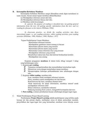 B.   Ketrampilan Berbahasa Membaca
           Ketrampilan berbahasa Membaca sangat dibutuhkan untuk dapat memahami isi
     suatu wacana. Secara umum tujuan membaca diklasifikasikan:
           (a) Mendapatkan informasi umum dari teks.
           (b) Mendapatkan informasi khusus dari teks.
           (c) Membaca untuk kesenangan.
                In general, the purpose of reading is classified into; (a) getting general
     information from the text; (b) getting specific information from the text; and (c)
     reading for pleasure or for interes (Williams:1984).

                 In classroom practice, we divide the reading activities into three
     interrelated stages. i.e. pre reading activities, whilst reading activities, post reading
     activities (Williams: 1984, Wallace ;1988, Wallace ;1972

           Tujuan Pembelajaran Umum Membaca
                    Menemukan informasi tertentu
                    Mendapatkan gambaran umum tentang isi bacaan
                    Menemukan pikiran utama yang tersurat
                    Menemukan pikiran utama yang tersirat
                    Menemukan semua informasi rinci yang tersurat
                    Mendapatkan informasi yang tersirat
                    Menafsirkan makna kata frase dan kalimat berdasarkan konteks
                    Mendapatkan rasa senang

               Kegiatan pengajaran membaca di dalam kelas dibagi menjadi 3 tahap
          yang berhubungan yaitu:
          1. Kegiatan pre reading,
               Tujuannya memperkenalkan dan menumbuhkan ketertarikan topik.
               Memotivasi siswa dengan menjelaskan tujuan membaca.
               Mempersiapkan beberapa perbendaharaan kata sehubungan dengan
                    teks.
          2. Kegiatan whilst reading, membaca teks
                    Scan, membaca untuk mendapat informasi tertentu
                    Skim, membaca untuk mendapatkan inti dari bacaan
                    Read between the lines, membaca diantara baris
                     Read intensively for detail information, membaca intensif untuk
                    mendapatkan informasi detil
                    Detect references, mendeteksi referensi
                    Deducing meaning from context, mengambil kesimpulan dari text.
          3. Post reading, evaluasi pemahaman bacaan sehubungan dengan tugas-tugas.

C.   Model Pembelajaran Project Based Learning
          Pembelajaran Project Based Learning adalah pembelajaran yang terfokus pada
     konsep inti dan prinsip displin, melibatkan siswa di dalam pemecahan masalah,
     penyelidikan dan tugas-tugas lain yang bermanfaat, membuat siswa bekerja secara
 