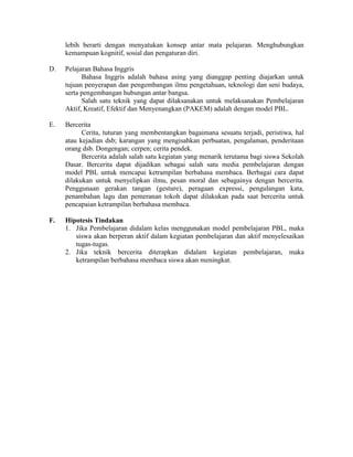lebih berarti dengan menyatukan konsep antar mata pelajaran. Menghubungkan
     kemampuan kognitif, sosial dan pengaturan diri.

D.   Pelajaran Bahasa Inggris
           Bahasa Inggris adalah bahasa asing yang dianggap penting diajarkan untuk
     tujuan penyerapan dan pengembangan ilmu pengetahuan, teknologi dan seni budaya,
     serta pengembangan hubungan antar bangsa.
           Salah satu teknik yang dapat dilaksanakan untuk melaksanakan Pembelajaran
     Aktif, Kreatif, Efektif dan Menyenangkan (PAKEM) adalah dengan model PBL.

E.   Bercerita
           Cerita, tuturan yang membentangkan bagaimana sesuatu terjadi, peristiwa, hal
     atau kejadian dsb; karangan yang mengisahkan perbuatan, pengalaman, penderitaan
     orang dsb. Dongengan; cerpen; cerita pendek.
           Bercerita adalah salah satu kegiatan yang menarik terutama bagi siswa Sekolah
     Dasar. Bercerita dapat dijadikan sebagai salah satu media pembelajaran dengan
     model PBL untuk mencapai ketrampilan berbahasa membaca. Berbagai cara dapat
     dilakukan untuk menyelipkan ilmu, pesan moral dan sebagainya dengan bercerita.
     Penggunaan gerakan tangan (gesture), peragaan expressi, pengulangan kata,
     penambahan lagu dan pemeranan tokoh dapat dilakukan pada saat bercerita untuk
     pencapaian ketrampilan berbahasa membaca.

F.   Hipotesis Tindakan
     1. Jika Pembelajaran didalam kelas menggunakan model pembelajaran PBL, maka
        siswa akan berperan aktif dalam kegiatan pembelajaran dan aktif menyelesaikan
        tugas-tugas.
     2. Jika teknik bercerita diterapkan didalam kegiatan pembelajaran, maka
        ketrampilan berbahasa membaca siswa akan meningkat.
 