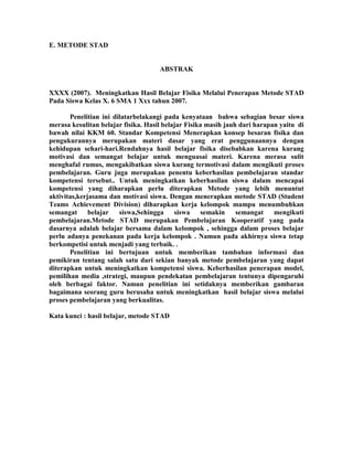E. METODE STAD


                                     ABSTRAK


XXXX (2007). Meningkatkan Hasil Belajar Fisika Melalui Penerapan Metode STAD
Pada Siswa Kelas X. 6 SMA 1 Xxx tahun 2007.

       Penelitian ini dilatarbelakangi pada kenyataan bahwa sebagian besar siswa
merasa kesulitan belajar fisika. Hasil belajar Fisika masih jauh dari harapan yaitu di
bawah nilai KKM 60. Standar Kompetensi Menerapkan konsep besaran fisika dan
pengukurannya merupakan materi dasar yang erat penggunaannya dengan
kehidupan sehari-hari.Rendahnya hasil belajar fisika disebabkan karena kurang
motivasi dan semangat belajar untuk menguasai materi. Karena merasa sulit
menghafal rumus, mengakibatkan siswa kurang termotivasi dalam mengikuti proses
pembelajaran. Guru juga merupakan penentu keberhasilan pembelajaran standar
kompetensi tersebut.. Untuk meningkatkan keberhasilan siswa dalam mencapai
kompetensi yang diharapkan perlu diterapkan Metode yang lebih menuntut
aktivitas,kerjasama dan motivasi siswa. Dengan menerapkan metode STAD (Student
Teams Achievement Division) diharapkan kerja kelompok mampu menumbuhkan
semangat      belajar   siswa,Sehingga     siswa semakin        semangat    mengikuti
pembelajaran.Metode STAD merupakan Pembelajaran Kooperatif yang pada
dasarnya adalah belajar bersama dalam kelompok , sehingga dalam proses belajar
perlu adanya penekanan pada kerja kelompok . Namun pada akhirnya siswa tetap
berkompetisi untuk menjadi yang terbaik. .
       Penelitian ini bertujuan untuk memberikan tambahan informasi dan
pemikiran tentang salah satu dari sekian banyak metode pembelajaran yang dapat
diterapkan untuk meningkatkan kompetensi siswa. Keberhasilan penerapan model,
pemilihan media ,strategi, maupun pendekatan pembelajaran tentunya dipengaruhi
oleh berbagai faktor. Namun penelitian ini setidaknya memberikan gambaran
bagaimana seorang guru berusaha untuk meningkatkan hasil belajar siswa melalui
proses pembelajaran yang berkualitas.

Kata kunci : hasil belajar, metode STAD
 