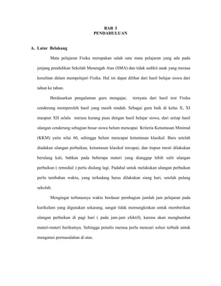 BAB I
                                     PENDAHULUAN


A. Latar Belakang

          Mata pelajaran Fisika merupakan salah satu mata pelajaran yang ada pada

   jenjang pendidikan Sekolah Menengah Atas (SMA) dan tidak sedikit anak yang merasa

   kesulitan dalam mempelajari Fisika. Hal ini dapat dilihat dari hasil belajar siswa dari

   tahun ke tahun.

          Berdasarkan pengalaman guru mengajar,          ternyata dari hasil test Fisika

   cenderung memperoleh hasil yang masih rendah. Sebagai guru baik di kelas X, XI

   maupun XII selalu merasa kurang puas dengan hasil belajar siswa, dari setiap hasil

   ulangan cenderung sebagian besar siswa belum mencapai Kriteria Ketuntasan Minimal

   (KKM) yaitu nilai 60, sehingga belum mencapai ketuntasan klasikal. Baru setelah

   diadakan ulangan perbaikan, ketuntasan klasikal tercapai, dan itupun mesti dilakukan

   berulang kali, bahkan pada beberapa materi yang dianggap lebih sulit ulangan

   perbaikan ( remedial ) perlu diulang lagi. Padahal untuk melakukan ulangan perbaikan

   perlu tambahan waktu, yang terkadang harus dilakukan siang hari, setelah pulang

   sekolah.

          Mengingat terbatasnya waktu berdasar pembagian jumlah jam pelajaran pada

   kurikulum yang digunakan sekarang, sangat tidak memungkinkan untuk memberikan

   ulangan perbaikan di pagi hari ( pada jam-jam efektif), karena akan menghambat

   materi-materi berikutnya. Sehingga penulis merasa perlu mencari solusi terbaik untuk

   mengatasi permasalahan di atas.
 