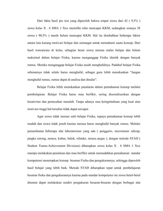 Dari fakta hasil pre test yang diperoleh bahwa empat siswa dari 42 ( 9,5% )

siswa kelas X . 6 SMA 1 Xxx memiliki nilai mencapai KKM, sedangkan sisanya 38

siswa ( 90,5% ) masih belum mencapai KKM. Hal itu disebabkan beberapa faktor

antara lain kurang motivasi belajar dan semangat untuk memahami suatu konsep. Dari

hasil wawancara di kelas, sebagian besar siswa merasa malas belajar dan belum

maksimal dalam belajar Fisika, karena menganggap Fisika identik dengan banyak

rumus. Mereka menganggap belajar Fisika susah menghafalnya. Padahal belajar Fisika

sebenarnya tidak selalu harus menghafal, sebagai guru lebih menekankan “Jangan

menghafal rumus, rumus dapat di analisa dan dinalar”.

       Belajar Fisika lebih menekankan penalaran dalam pemahaman konsep melalui

pembelajaran. Belajar Fisika harus mau berfikir, sering disosialisasikan dengan

kreativitas dan pemecahan masalah. Tanpa adanya rasa keingintahuan yang kuat atau

motivasi tinggi hal tersebut tidak dapat tercapai.

       Agar siswa tidak merasa sulit belajar Fisika, supaya pemahaman konsep lebih

mudah dan siswa tidak jenuh karena merasa harus menghafal banyak rumus. Melalui

pemanfaatan beberapa alat laboratorium yang ada ( penggaris, micrometer sekrup,

jangka sorong, neraca, kubus, balok, silinder, neraca pegas ), dengan metode STAD (

Student Teams-Achievement Divisions) diharapkan siswa kelas X . 6 SMA 1 Xxx

mampu melakukan penalaran dan mau berfikir untuk memudahkan pemahaman standar

kompetensi menerapkan konsep besaran Fisika dan pengukurannya, sehingga diperoleh

hasil belajar yang lebih baik. Metode STAD diharapkan tepat untuk pembelajaran

besaran fisika dan pengukurannya karena pada standar kompetensi ini siswa betul-betul

dituntut dapat melakukan sendiri pengukuran besaran-besaran dengan berbagai alat
 