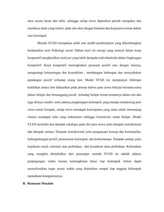 ukur secara benar dan teliti, sehingga setiap siswa dipastikan pernah mengukur dan

  membaca skala yang tertera pada alat ukur dengan bantuan dan kerjasama teman dalam

  satu kelompok.

         Metode STAD merupakan salah satu model pembelajaran yang dikembangkan

  berdasarkan teori Psikologi sosial. Dalam teori ini sinergi yang muncul dalam kerja

  kooperatif menghasilkan motivasi yang lebih daripada individualistik dalam lingkungan

  kompetitif. Kerja kooperatif meningkatkan perasaan positif satu dengan lainnya,

  mengurangi keterasingan dan kesendirian , membangun hubungan dan menyediakan

  pandangan positif terhadap orang lain. Model STAD ini mempunyai beberapa

  kelebihan antara lain didasarkan pada prinsip bahwa para siswa bekerja bersama-sama

  dalam belajar dan bertanggung jawab terhadap belajar teman-temannya dalam tim dan

  juga dirinya sendiri, serta adanya penghargaan kelompok yang mampu mendorong para

  siswa untuk kompak, setiap siswa mendapat kesempatan yang sama untuk menunjang

  timnya mendapat nilai yang maksimum sehingga termotivasi untuk belajar. Model

  STAD memiliki dua dampak sekaligus pada diri para siswa yaitu dampak instruksional

  dan dampak sertaan. Dampak instruksional yaitu penguasaan konsep dan ketrampilan,

  kebergantungan positif, pemrosesan kelompok, dan kebersamaan. Dampak sertaan yaitu

  kepekaan sosial, toleransi atas perbedaan, dan kesadaran akan perbedaan. Kelemahan

  yang mungkin ditimbulkan dari penerapan metode STAD ini adalah adanya

  perpanjangan waktu karena kemungkinan besar tiap kelompok belum dapat

  menyelesaikan tugas sesuai waktu yang ditentukan sampai tiap anggota kelompok

  memahami kompetensinya.

B. Rumusan Masalah
 