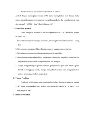 Adapun rumusan masalah dalam penelitian ini adalah :

   Apakah dengan menerapkan metode STAD dapat meningkatkan hasil belajar fisika,

   untuk standar kompetensi menerapkan konsep besaran fisika dan pengukurannya pada

   siswa kelas X . 6 SMA 1 Xxx Tahun Pelajaran 2007 ?

C. Pemecahan Masalah

           Untuk mengatasi masalah di atas diterapkan metode STAD, kelebihan metode

   ini antara lain :

   1. Siswa lebih mampu mendengar, menerima, dan menghormati serta menerima     orang

       lain.

   2. Siswa mampu mengidentifikasi akan perasaannya juga perasaan orang lain.

   3. Siswa dapat menerima pengalaman dan dimengerti orang lain.

   4. Siswa mampu meyakinkan dirinya untuk orang lain dengan membantu orang lain dan

       meyakinkan dirinya untuk saling memahami dan mengerti.

   5. Mampu mengembangkan potensi individu yang berhasil guna dan berdaya guna,

       kreatif, bertanggung jawab, mampu mengaktualisasikan, dan mengoptimalkan

       dirinya terhadap perubahan yang terjadi.

D. Tujuan Penelitian

           Penelitian ini bertujuan untuk membuktikan bahwa dengan menerapkan metode

   STAD dapat meningkatkan hasil belajar fisika pada siswa kelas X . 6 SMA 1 Xxx

   Tahun pelajaran 2007.

E. Manfaat Penelitian
 