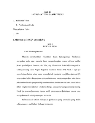 BAB II
                        LANDASAN TEORI DAN HIPOTESIS


A. Landasan Teori

   1. Pembelajaran Fisika

Mata pelajaran Fisika

…. Dst


F. METODE LAYANAN KONSELING

                                           BAB I
                                       PENDAHULUAN

              Latar Belakang Masalah

           Manusia membutuhkan pendidikan dalam kehidupannya. Pendidikan

    merupakan usaha agar manusia dapat mengembangkan potensi dirinya melalui

    proses pembelajaran dan/atau cara lain yang dikenal dan diakui oleh masyarakat.

    Undang-Undang Dasar Negara Republik Indonesia Tahun 1945 Pasal 31 ayat (1)

    menyebutkan bahwa setiap warga negara berhak mendapat pendidikan, dan ayat (3)

    menegaskan bahwa Pemerintah mengusahakan dan menyelenggarakan satu sistem

    pendidikan nasional yang meningkatkan keimanan dan ketakwaan serta akhlak mulia

    dalam rangka mencerdaskan kehidupan bangsa yang diatur dengan undang-undang.

    Untuk itu, seluruh komponen bangsa wajib mencerdaskan kehidupan bangsa yang

    merupakan salah satu tujuan negara Indonesia.

           Pendidikan di sekolah merupakan pendidikan yang terrencana yang dalam

    pelaksanaannya melibatkan berbagai komponen.
 