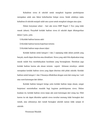 Kehadiran siswa di sekolah untuk mengikuti kegiatan pembelajaran

merupakan salah satu faktor keberhasilan belajar siswa. Itulah sebabnya maka

kehadiran di sekolah menjadi salah satu syarat untuk mengikuti ulangan atau ujian.

       Dalam kenyataan sehari – hari ada siswa SMP Negeri 3 Xxx yang tidak

masuk (absen). Penyebab ketidak hadiran siswa di sekolah dapat dikategorikan

dalam 3 jenis, yaitu

   1) Ketidak hadiran karena sakit

   2) Ketidak hadiran karena keperluan tertentu

   3) Ketidak hadiran tanpa alasan (alpa)

       Ketidak hadiran untuk kategori 1 dan 2 sepanjang tidak dalam jumlah yang

banyak, masih dapat diterima atau dimaklumi. Siswa yang sakit bila dipaksakan tetap

masuk malah bisa membahayakan kesehatan yang bersangkutan. Demikian juga

ketidak hadiran karena ada alasan tertentu –seperti      khitanan misalnya– adalah

merupakan ketidak hadiran siswa yang dapat diterima oleh pihak sekolah. Ketidak

hadiran untuk kategori 1 dan 2 biasanya dibuktikan dengan surat dari orang tua / wali

atau surat keterangan dari dokter.

       Ketidak hadiran kategori ketiga yaitu ketidak hadiran tanpa alasan, sangat

berpotensi menimbulkan masalah bagi kegiatan pembelajarana siswa. Dalam

keadaan ini, ketidak hadiran siswa tanpa ada surat keterangan dari orang tua. Oleh

karena itu tak dapat diketahui apakah siswa tersebut memang tidak berangkat dari

rumah, atau sebenarnya dari rumah berangkat sekolah namun tidak sampai di

sekolah.

           Perumusan Masalah
 