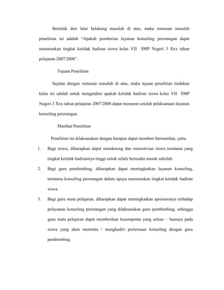Bertolak dari latar belakang masalah di atas, maka rumusan masalah

penelitian ini adalah “Apakah pemberian layanan konseling perorangan dapat

menurunkan tingkat ketidak hadiran siswa kelas VII SMP Negeri 3 Xxx tahun

pelajaran 2007/2008”.

          Tujuan Penelitian

       Sejalan dengan rumusan masalah di atas, maka tujuan penelitian tindakan

kelas ini adalah untuk mengetahui apakah ketidak hadiran siswa kelas VII SMP

Negeri 3 Xxx tahun pelajaran 2007/2008 dapat menurun setelah pelaksanaan layanan

konseling perorangan.

          Manfaat Penelitian

      Penelitian ini dilaksanakan dengan harapan dapat memberi bermanfaat, yaitu

1.   Bagi siswa, diharapkan dapat mendorong dan memotivasi siswa terutama yang

     tingkat ketidak hadirannya tinggi untuk selalu berusaha masuk sekolah.

2.   Bagi guru pembimbing, diharapkan dapat meningkatkan layanan konseling,

     terutama konseling perorangan dalam upaya menurunkan tingkat ketidak hadiran

     siswa.

3.   Bagi guru mata pelajaran, diharapkan dapat meningkatkan apresiasinya terhadap

     pelayanan konseling perorangan yang dilaksanakan guru pembimbing, sehingga

     guru mata pelajaran dapat memberikan kesempatan yang seluas – luasnya pada

     siswa yang akan meminta / menghadiri pertemuan konseling dengan guru

     pembimbing.
 