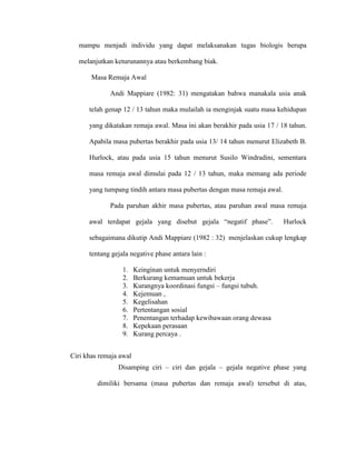 mampu menjadi individu yang dapat melaksanakan tugas biologis berupa

  melanjutkan keturunannya atau berkembang biak.

       Masa Remaja Awal

             Andi Mappiare (1982: 31) mengatakan bahwa manakala usia anak

      telah genap 12 / 13 tahun maka mulailah ia menginjak suatu masa kehidupan

      yang dikatakan remaja awal. Masa ini akan berakhir pada usia 17 / 18 tahun.

      Apabila masa pubertas berakhir pada usia 13/ 14 tahun menurut Elizabeth B.

      Hurlock, atau pada usia 15 tahun menurut Susilo Windradini, sementara

      masa remaja awal dimulai pada 12 / 13 tahun, maka memang ada periode

      yang tumpang tindih antara masa pubertas dengan masa remaja awal.

             Pada paruhan akhir masa pubertas, atau paruhan awal masa remaja

      awal terdapat gejala yang disebut gejala “negatif phase”.           Hurlock

      sebagaimana dikutip Andi Mappiare (1982 : 32) menjelaskan cukup lengkap

      tentang gejala negative phase antara lain :

                  1.    Keinginan untuk menyerndiri
                  2.    Berkurang kemamuan untuk bekerja
                  3.    Kurangnya koordinasi fungsi – fungsi tubuh.
                  4.    Kejemuan ,
                  5.    Kegelisahan
                  6.    Pertentangan sosial
                  7.    Penentangan terhadap kewibawaan orang dewasa
                  8.    Kepekaan perasaan
                  9.    Kurang percaya .


Ciri khas remaja awal
                Disamping ciri – ciri dan gejala – gejala negative phase yang

         dimiliki bersama (masa pubertas dan remaja awal) tersebut di atas,
 